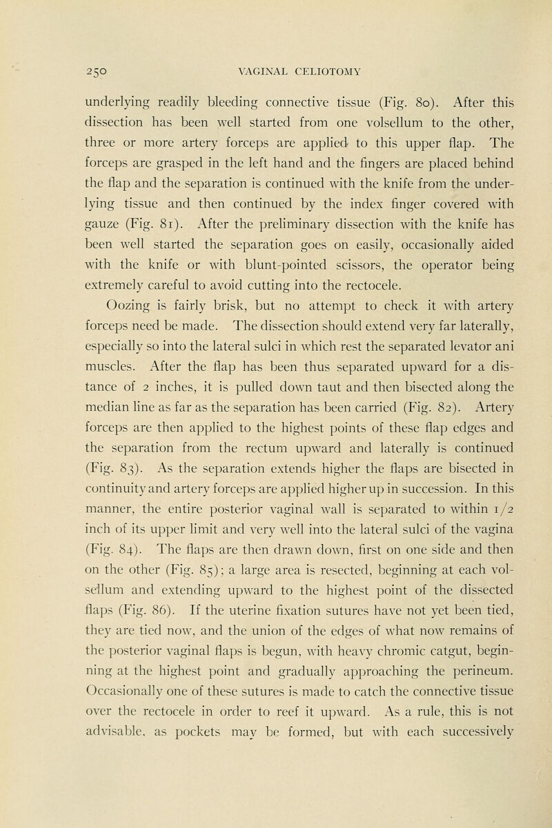 underlying readily bleeding connective tissue (Fig. 80). After this dissection has been well started from one volsellum to the other, three or more artery forceps are applied to this upper flap. The forceps are grasped in the left hand and the fingers are placed behind the flap and the separation is continued with the knife from the under- lying tissue and then continued by the index finger covered with gauze (Fig. 81). After the prehminary dissection with the knife has been well started the separation goes on easily, occasionally aided with the knife or with blunt-pointed scissors, the operator being extremely careful to avoid cutting into the rectocele. Oozing is fairly brisk, but no attempt to check it with artery forceps need be made. The dissection should extend very far laterally, especially so into the lateral sulci in which rest the separated levator ani muscles. After the flap has been thus separated upward for a dis- tance of 2 inches, it is pulled down taut and then bisected along the median line as far as the separation has been carried (Fig. 82). Artery forceps are then apphed to the highest points of these flap edges and the separation from the rectum upward and laterally is continued (Fig. 83). As the separation extends higher the flaps are bisected in continuity and artery forceps are applied higher up in succession. In this manner, the entire posterior vaginal wall is separated to within 1/2 inch of its upper limit and very well into the lateral sulci of the vagina (Fig. 84). The flaps are then drawn down, first on one side and then on the other (Fig. 85); a large area is resected, beginning at each vol- sellum and extending upward to the highest point of the dissected flaps (Fig. 86). If the uterine fixation sutures have not yet been tied, they are tied now, and the union of the edges of what now remains of the posterior vaginal flaps is begun, with heavy chromic catgut, begin- ning at the highest point and gradually approaching the perineum. Occasionally one of these sutures is made to catch the connective tissue over the rectocele in order to reef it upward. As a rule, this is not advisable, as pockets may be formed, but with each successively