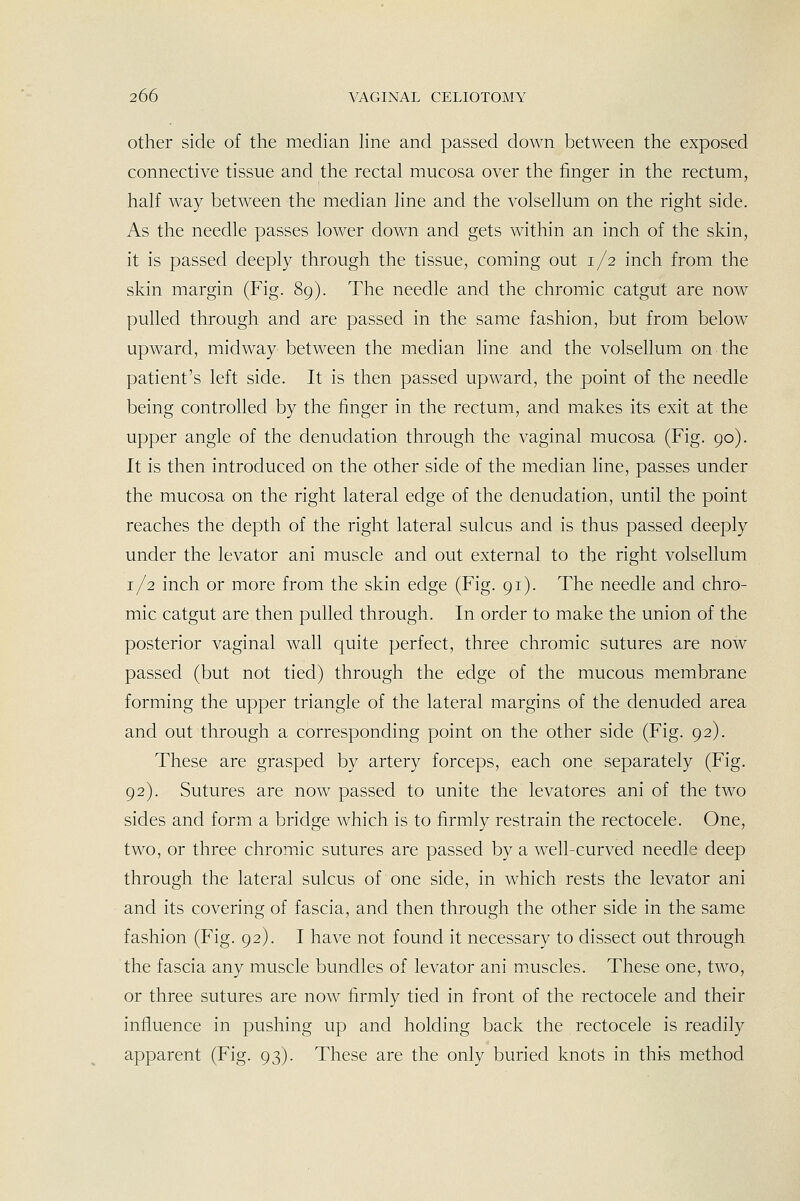 other side of the median line and passed down between the exposed connective tissue and the rectal mucosa over the finger in the rectum, half way between the median line and the volsellum on the right side. As the needle passes lower down and gets within an inch of the skin, it is passed deeply through the tissue, coming out 1/2 inch from the skin margin (Fig. 89). The needle and the chromic catgut are now pulled through and are passed in the same fashion, but from below upward, midway between the median line and the volsellum on the patient's left side. It is then passed upward, the point of the needle being controlled by the finger in the rectum, and makes its exit at the upper angle of the denudation through the vaginal mucosa (Fig. 90). It is then introduced on the other side of the median line, passes under the mucosa on the right lateral edge of the denudation, until the point reaches the depth of the right lateral sulcus and is thus passed deeply under the levator ani muscle and out external to the right volsellum 1/2 inch or more from the skin edge (Fig. 91). The needle and chro- mic catgut are then pulled through. In order to make the union of the posterior vaginal wall quite perfect, three chromic sutures are now passed (but not tied) through the edge of the mucous membrane forming the upper triangle of the lateral margins of the denuded area and out through a corresponding point on the other side (Fig. 92). These are grasped by artery forceps, each one separately (Fig. 92). Sutures are now passed to unite the levatores ani of the two sides and form a bridge which is to firmly restrain the rectocele. One, two, or three chromic sutures are passed by a well-curved needle deep through the lateral sulcus of one side, in which rests the levator ani and its covering of fascia, and then through the other side in the same fashion (Fig. 92). I have not found it necessary to dissect out through the fascia any muscle bundles of levator ani muscles. These one, two, or three sutures are now firmly tied in front of the rectocele and their influence in pushing up and holding back the rectocele is readily apparent (Fig. 93). These are the only buried knots in thi-s method