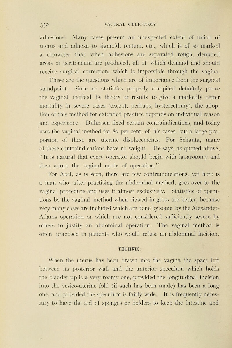 adhesions. Many cases present an unexpected extent of union of uterus and adnexa to sigmoid, rectum, etc., which is of so marked a character that when adhesions are separated rough, denuded areas of peritoneum are produced, all of which demand and should receive surgical correction, which is impossible through the vagina. These are the questions which are of importance from the surgical standpoint. Since no statistics properly compiled definitely prove the vaginal method by theory or results to give a markedly better mortality in severe cases (except, perhaps, hysterectomy), the adop- tion of this method for extended practice depends on individual reason and experience. Diihrssen fixed certain contraindications, and today uses the vaginal method for 80 per cent, of his cases, but a large pro- portion of these are uterine displacements. For Schauta, many of these contraindications have no weight. He says, as quoted above, It is natural that every operator should begin with laparotomy and then adopt the vaginal mode of operation. For Abel, as is seen, there are few contraindications, yet here is a man who, after practising the abdominal method, goes over to the vaginal procedure and uses it almost exclusively. Statistics of opera- tions by the vaginal method when viewed in gross are better, because very many cases are included which are done by some by the Alexander- Adams operation or which are not considered sufficiently severe by others to justify an abdominal operation. The vaginal method is often practised in patients who would refuse an abdominal incision. TECHNIC. When the uterus has been drawn into the vagina the space left between its posterior wall and the anterior speculum which holds the bladder up is a very roomy one, provided the longitudinal incision into the vesico-uterine fold (if such has been made) has been a long one, and provided the speculum is fairly wide. It is frequently neces- sary to have the aid of sponges or holders to keep the intestine and