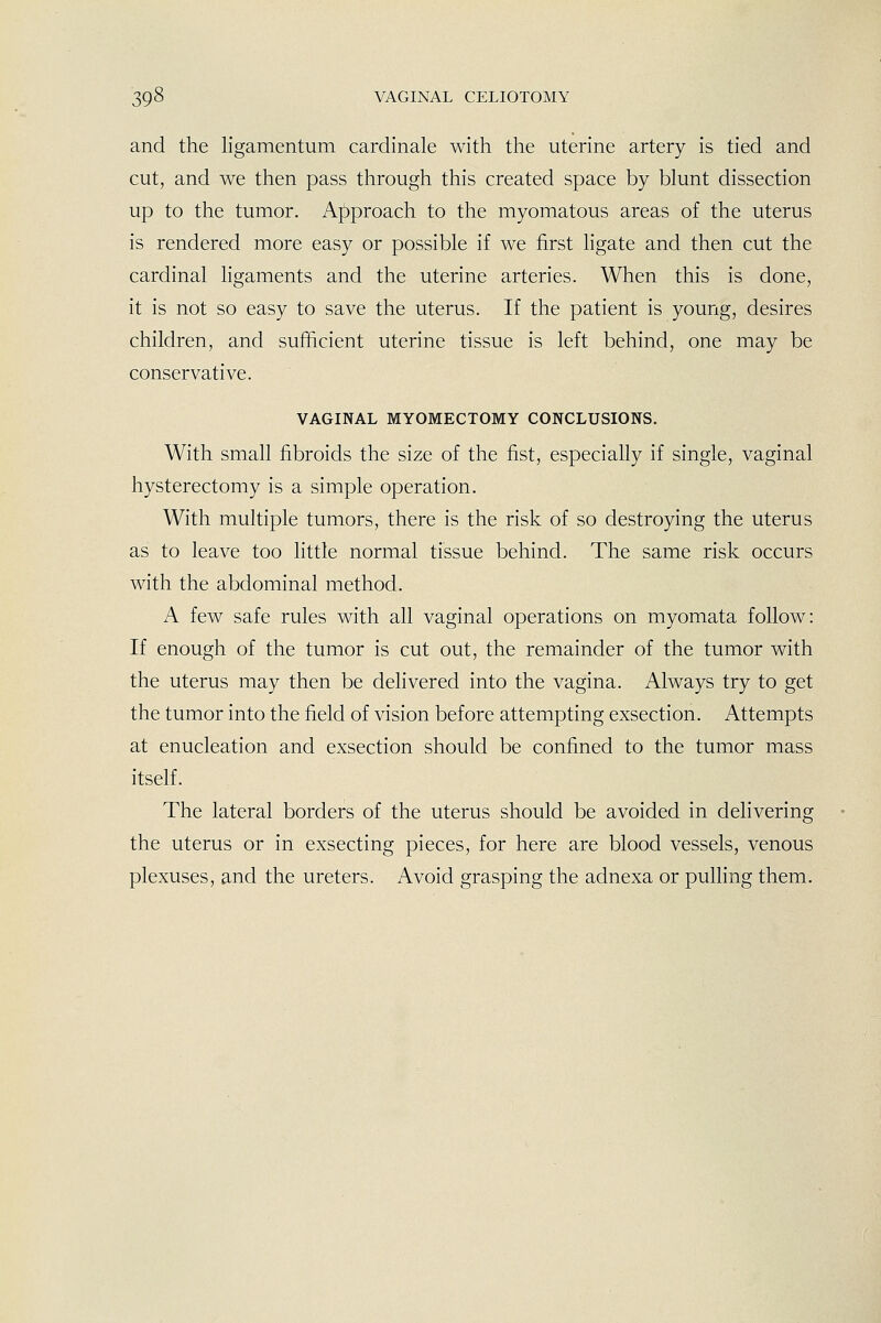 and the ligamentum cardinale with the uterine artery is tied and cut, and we then pass through this created space by blunt dissection up to the tumor. Approach to the myomatous areas of the uterus is rendered more easy or possible if we first ligate and then cut the cardinal ligaments and the uterine arteries. When this is done, it is not so easy to save the uterus. If the patient is young, desires children, and sufficient uterine tissue is left behind, one may be conservative. VAGINAL MYOMECTOMY CONCLUSIONS. With small fibroids the size of the fist, especially if single, vaginal hysterectomy is a simple operation. With multiple tumors, there is the risk of so destroying the uterus as to leave too httle normal tissue behind. The same risk occurs with the abdominal method. A few safe rules with all vaginal operations on myomata follow: If enough of the tumor is cut out, the remainder of the tumor with the uterus may then be delivered into the vagina. Always try to get the tumor into the field of vision before attempting exsection. Attempts at enucleation and exsection should be confined to the tumor mass itself. The lateral borders of the uterus should be avoided in delivering the uterus or in exsecting pieces, for here are blood vessels, venous plexuses, and the ureters. Avoid grasping the adnexa or pulling them.