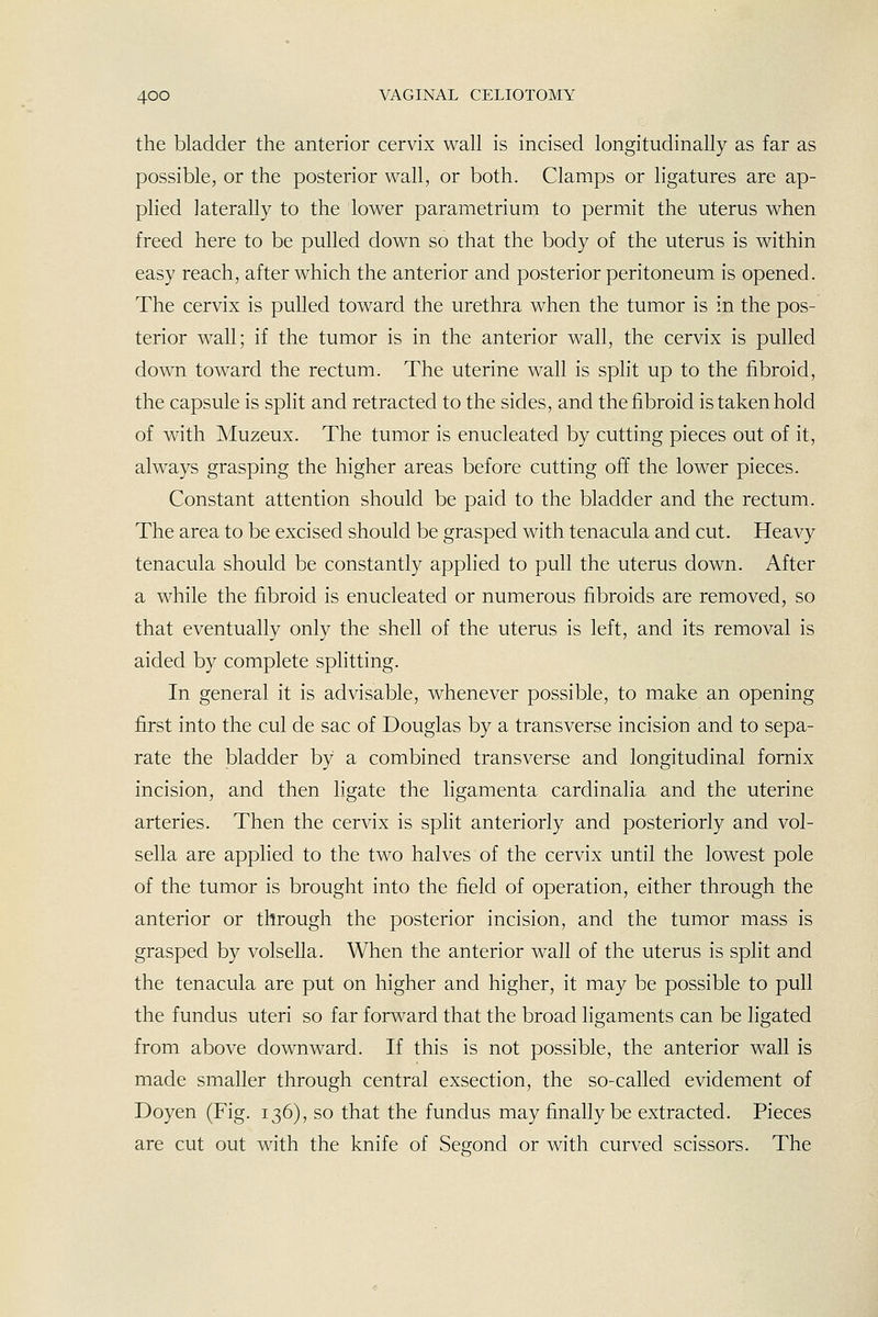 the bladder the anterior cervix wall is incised longitudinally as far as possible, or the posterior wall, or both. Clamps or ligatures are ap- plied laterally to the lower parametriura to permit the uterus when freed here to be pulled down so that the body of the uterus is within easy reach, after which the anterior and posterior peritoneum is opened. The cervix is pulled toward the urethra when the tumor is in the pos- terior wall; if the tumor is in the anterior wall, the cervix is pulled down toward the rectum. The uterine wall is split up to the fibroid, the capsule is spht and retracted to the sides, and the fibroid is taken hold of with Muzeux. The tumor is enucleated by cutting pieces out of it, always grasping the higher areas before cutting off the lower pieces. Constant attention should be paid to the bladder and the rectum. The area to be excised should be grasped with tenacula and cut. Heavy tenacula should be constantly applied to pull the uterus down. After a while the fibroid is enucleated or numerous fibroids are removed, so that eventually only the shell of the uterus is left, and its removal is aided by complete sphtting. In general it is advisable, whenever possible, to make an opening first into the cul de sac of Douglas by a transverse incision and to sepa- rate the bladder by a combined transverse and longitudinal fornix incision, and then ligate the ligamenta cardinalia and the uterine arteries. Then the cervix is split anteriorly and posteriorly and vol- sella are applied to the two halves of the cervix until the lowest pole of the tumor is brought into the field of operation, either through the anterior or through the posterior incision, and the tumor mass is grasped by volsella. When the anterior wall of the uterus is split and the tenacula are put on higher and higher, it may be possible to pull the fundus uteri so far forward that the broad ligaments can be ligated from above downward. If this is not possible, the anterior wall is made smaller through central exsection, the so-called evidement of Doyen (Fig. 136), so that the fundus may finally be extracted. Pieces are cut out with the knife of Segond or with curved scissors. The