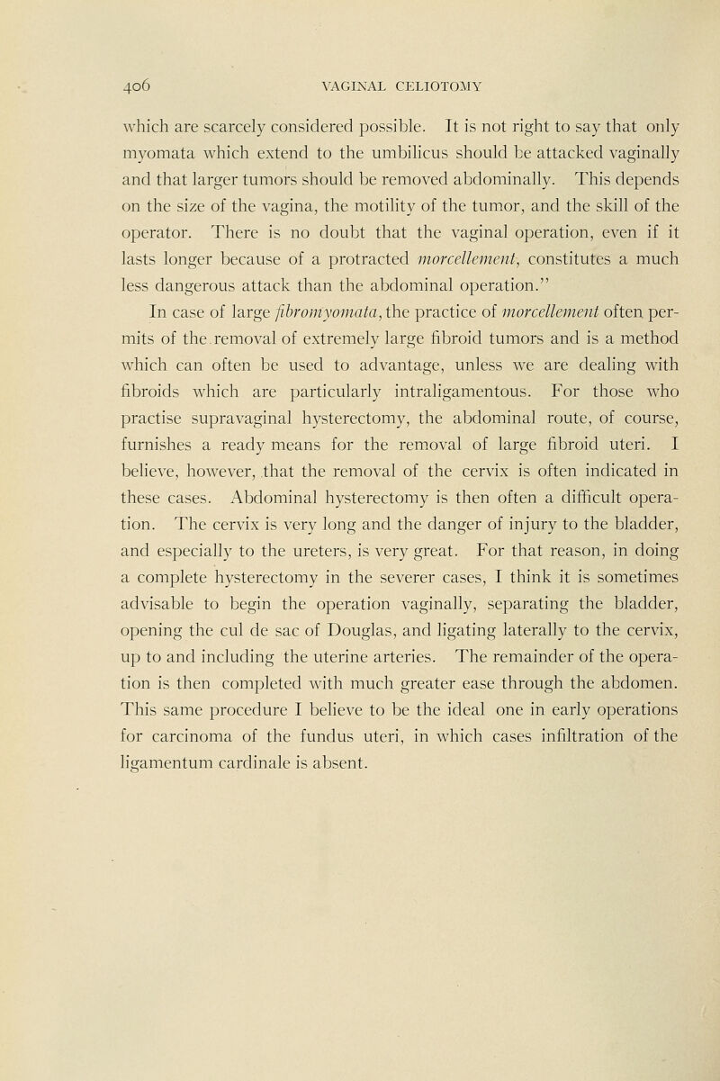 which are scarcely considered possible. It is not right to say that only myomata which extend to the umbilicus should be attacked vaginally and that larger tumors should be removed abdominally. This depends on the size of the vagina, the motility of the tumor, and the skill of the operator. There is no doubt that the vaginal operation, even if it lasts longer because of a protracted morcellement, constitutes a much less dangerous attack than the abdominal operation. In case of large Jibromyomata, the practice of morcellement often per- mits of the removal of extremely large fibroid tumors and is a method which can often be used to advantage, unless we are dealing with fibroids which are particularly intrahgamentous. For those who practise supravaginal hysterectomy, the abdominal route, of course, furnishes a ready means for the removal of large fibroid uteri. I believe, however, that the removal of the cervix is often indicated in these cases. Abdominal hysterectomy is then often a difficult opera- tion. The cervix is very long and the danger of injury to the bladder, and especially to the ureters, is very great. For that reason, in doing a complete hysterectomy in the severer cases, I think it is sometimes advisable to begin the operation vaginally, separating the bladder, opening the cul de sac of Douglas, and ligating laterally to the cervix, up to and including the uterine arteries. The remainder of the opera- tion is then completed with much greater ease through the abdomen. This same procedure I believe to be the ideal one in early operations for carcinoma of the fundus uteri, in which cases infiltration of the ligamentum cardinale is absent.
