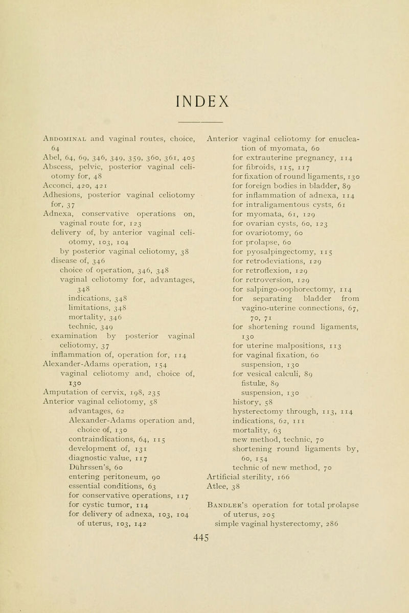 INDEX Abdominal and vaginal routes, choice, 64 Abel, 64, 69, 346, 349, 359, 360, 361, 405 Abscess, pelvic, posterior vaginal celi- otomy for, 48 Acconci, 420, 421 Adhesions, posterior vaginal celiotomy for, 37 Adnexa, conservative operations on, vaginal route for, 123 delivery of, by anterior vaginal celi- otomy, 103, 104 by posterior vaginal celiotomy, 38 disease of, 346 choice of operation, 346, 348 vaginal celiotomy for, advantages, 348 indications, 348 limitations, 348 mortality, 346 technic, 349 examination by posterior vaginal celiotomy, 37 inflammation of, operation for, 114 Alexander-Adams operation, 154 vaginal celiotomy and, choice of, 130 Amputation of cervix, 198, 235 Anterior vaginal celiotomy, 58 advantages, 62 Alexander-Adams operation and, choice of, 130 contraindications, 64, 115 development of, 131 diagnostic value, 117 Duhrssen's, 60 entering peritoneum, 90 essential conditions, 63 for conservative operations, 117 for cystic tumor, 114 for delivery of adnexa, 103, 104 of uterus, 103, 142 Anterior vaginal celiotomy for enuclea- tion of myomata, 60 for extrauterine pregnancy, 114 for fibroids, 115, 117 for fixation of round ligaments, 130 for foreign bodies in bladder, 89 for inflammation of adnexa, 114 for intraligamentous cysts, 61 for myomata, 61, 129 for ovarian cysts, 60, 123 for ovariotomy, 60 for prolapse, 60 for pyosalpingectomy, 115 for retrodeviations, 129 for retroflexion, 129 for retroversion, 129 for salpingo-oophorectomy, 114 for separating bladder from vagino-uterine connections, 67, 70, 71 for shortening round ligaments, 130 for uterine malpositions, 113 for vaginal fixation, 60 suspension, 130 for vesical calculi, 89 fistulas, 89 suspension, 130 history, 58 hysterectomy through, 113, 114 indications, 62, iii mortality, 63 new method, technic, 70 shortening round ligaments by, 60, 154 technic of new method, 70 Artificial sterility, 166 Atlee, 38 Bandler's operation for total prolapse of uterus, 205 simple vaginal hysterectoiny, 286