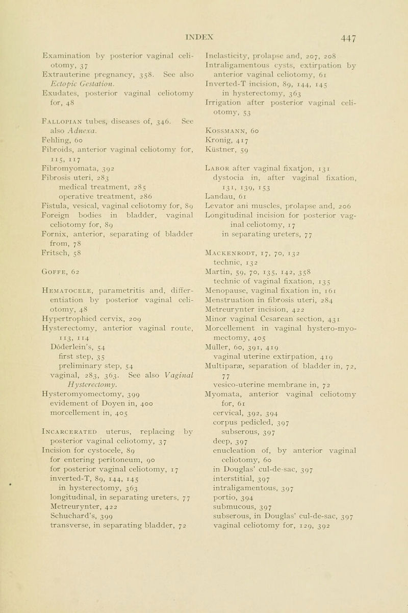 Examination ])y posterior vaginal celi- otomy, 3 7 Extrauterine ]irc'^Miancy, 358. See also Ectopic Geslalion. Exudates, posterior vaginal celiotomy for, 48 Fallopian tubes, diseases of, 346. .See also Adnexa. Fchling, 60 Fibroids, anterior vaginal celiotomy for, 115. 117 Fibromyomata, 392 Fibrosis uteri, 283 medical treatment, 285 operative treatment, 286 Fistula, vesical, vaginal celiotomy for, 89 Foreign bodies in bladder, vaginal celiotomy for, 89 Fornix, anterior, separating of bladder from, 78 Fritsch, 58 GOFFE, 62 Hematocele, parametritis and, differ- entiation by posterior vaginal celi- otomy, 48 Hypertrophied cervix, 209 Hysterectomy, anterior vaginal route, 113. 114 Doderlein's, 54 first step, 35 preliminary^ step, 54 vaginal, 283, 363. See also Vaginal Hysterectomy. Hysteromyomectomy, 399 evidement of Doyen in, 400 morcellement in, 405 Incarcerated uterus, replacing by posterior vaginal celiotomy, 37 Incision for c^^stocele, 89 for entering peritoneum, 90 for posterior vaginal celiotomy, 17 inverted-T, 89, 144, 145 in hysterectomy, 363 longitudinal, in separating ureters, 77 Metreurynter, 422 Schuchard's, 399 transverse, in separating bladder, 72 Inelasticity, prolajwe and, 207, 208 Intraligamentous cysts, extirpation by anterior vaginal celiotomy, 61 Inverted-T incision, 89, 144, 145 in hysterectomy, 363 Irrigation after posterior vaginal celi- otomy, 53 KOSSMANN, 60 Kronig, 417 Kustner, 59 Labor after vaginal fixatjon, 131 dystocia in, after vaginal fixation, 131, 139. 153 Landau, 61 Levator ani muscles, prolapse and, 206 Longitudinal incision for posterior vag- inal celiotomy, 17 in separating ureters, 77 Mackenrodt, 17, 70, 132 technic, 132 Martin, 59, 70, 135, 142, 358 technic of vaginal fixation, 135 Menopause, vaginal fixation in, 161 Menstruation in fibrosis uteri, 284 Metreurynter incision, 422 Minor vaginal Cesarean' section, 43 i Morcellement in vaginal hystero-myo- mectomy, 405 Miiller, 60, 391, 419 vaginal uterine extirpation, 419 Multiparse, separation of bladder in, 72, 77 vesico-uterine membrane in, 72 Myomata, anterior vaginal celiotomy for, 61 cervical, 392, 394 corpus pedicled, 397 subserous, 397 deep, 397 enucleation of, by anterior vaginal celiotomy, 60 in Douglas' cul-de-sac, 397 interstitial, 397 intraligamentous, 397 portio, 394 submucous, 397 subserous, in Douglas' cul-de-sac, 397 vaginal celiotomy for, 129, 392