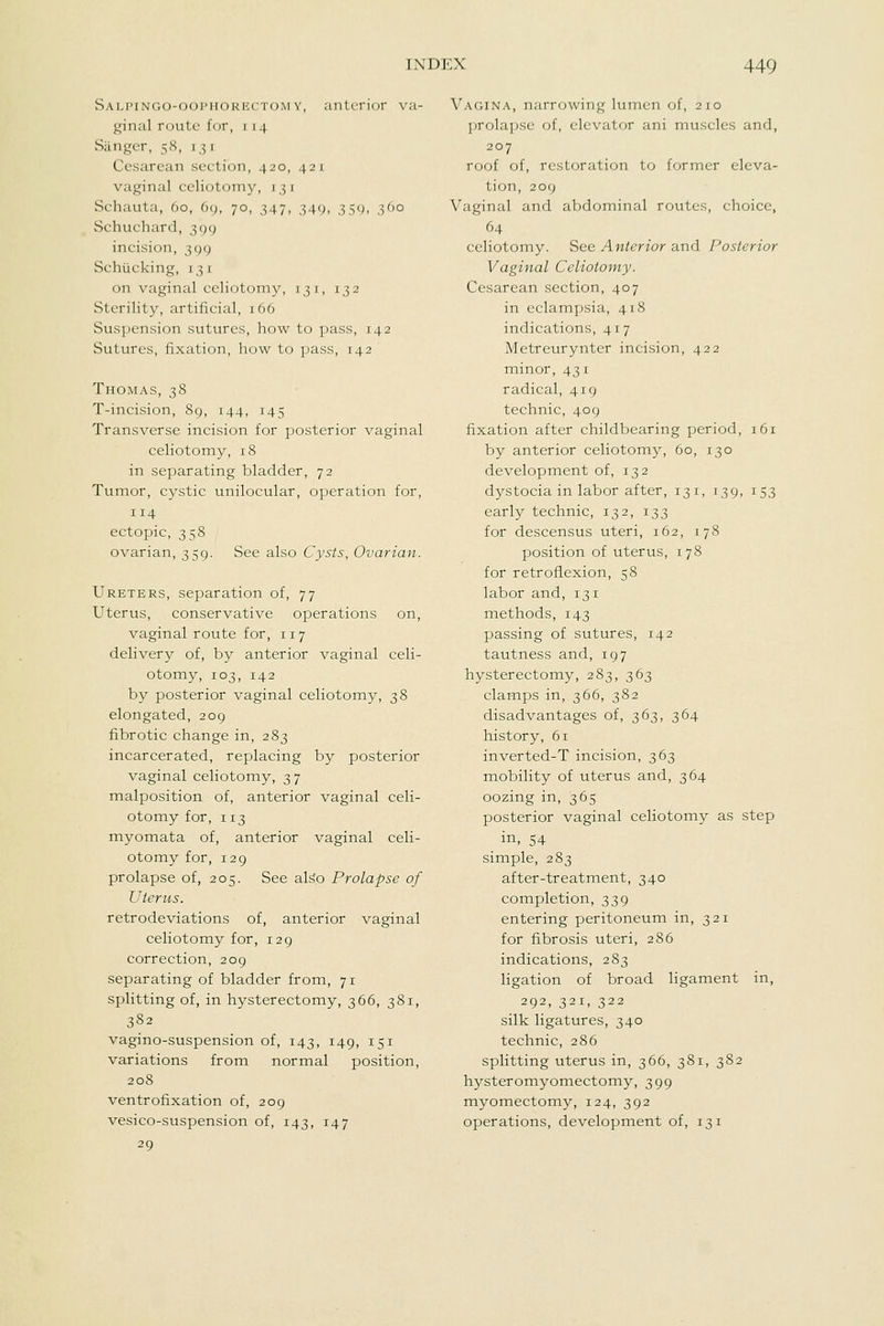 SALi'iNG()-<_)(H'ii()Ki';(r(.)M Y, anterior va- ginal route for, i 14 Sanger, 58, 13 1 Cesarean section, 420, 421 vaginiil celiotomy, 13 r Schauta, 60, 69, 70, 347, 349, 359, 360 Schuchard, 399 incision, 399 Schucking, 131 on vaginal celiotomy, 131, 132 Sterility, artificial, 166 Suspension sutures, how to pass, 142 Sutures, fixation, how to pass, 142 Thomas, 38 T-incision, 89, 144, 145 Transverse incision for posterior vaginal celiotomy, 18 in separating bladder, 72 Tumor, cj^stic unilocular, operation for, 114 ectopic, 358 ovarian, 359. See also Cysts, Ovarian. Ureters, separation of, 77 Uterus, conservative operations on, vaginal route for, 117 delivery of, by anterior vaginal celi- otomy, 103, 142 by posterior vaginal celiotomy, 38 elongated, 209 fibrotic change in, 283 incarcerated, replacing by posterior vaginal celiotomy, 37 malposition of, anterior vaginal celi- otomy for, 113 myomata of, anterior vaginal celi- otomy for, 129 prolapse of, 205. See also Prolapse of Uterus. retrodeviations of, anterior vaginal celiotomy for, 129 correction, 209 separating of bladder from, 71 splitting of, in hysterectomy, 366, 381, 382 vagino-suspension of, 143, 149, 151 variations from normal position, 208 ventrofixation of, 209 vesico-suspension of, 143, 147 29 Vagina, narrowing lumen of, 210 prolapse of, elevator ani muscles and, 207 roof of, restoration to former eleva- tion, 209 Vaginal and abdominal routes, choice, 64 celiotomy. See Anterior and Posterior Vaginal Celiotomy. Cesarean section, 407 in eclampsia, 418 indications, 417 Metreurynter incision, 422 minor, 431 radical, 419 technic, 409 fixation after childbearing period, 161 by anterior celiotomy, 60, 130 development of, 132 dystocia in labor after, 131, 139, 153 early technic, 132, 133 for descensus uteri, 162, 178 position of uterus, 178 for retroflexion, 58 labor and, 131 methods, 143 passing of sutures, 142 tautness and, 197 hysterectomy, 283, 363 clamps in, 366, 382 disadvantages of, 363, 364 history, 61 inverted-T incision, 363 mobility of uterus and, 364 oozing in, 365 posterior vaginal celiotomy as step in, 54 simple, 283 after-treatment, 340 completion, 339 entering peritoneum in, 321 for fibrosis uteri, 286 indications, 283 ligation of broad ligament in, 292, 321, 322 silk ligatures, 340 technic, 286 splitting uterus in, 366, 381, 382 hysteromyomectomy, 399 myomectomy, 124, 392 operations, development of, 131