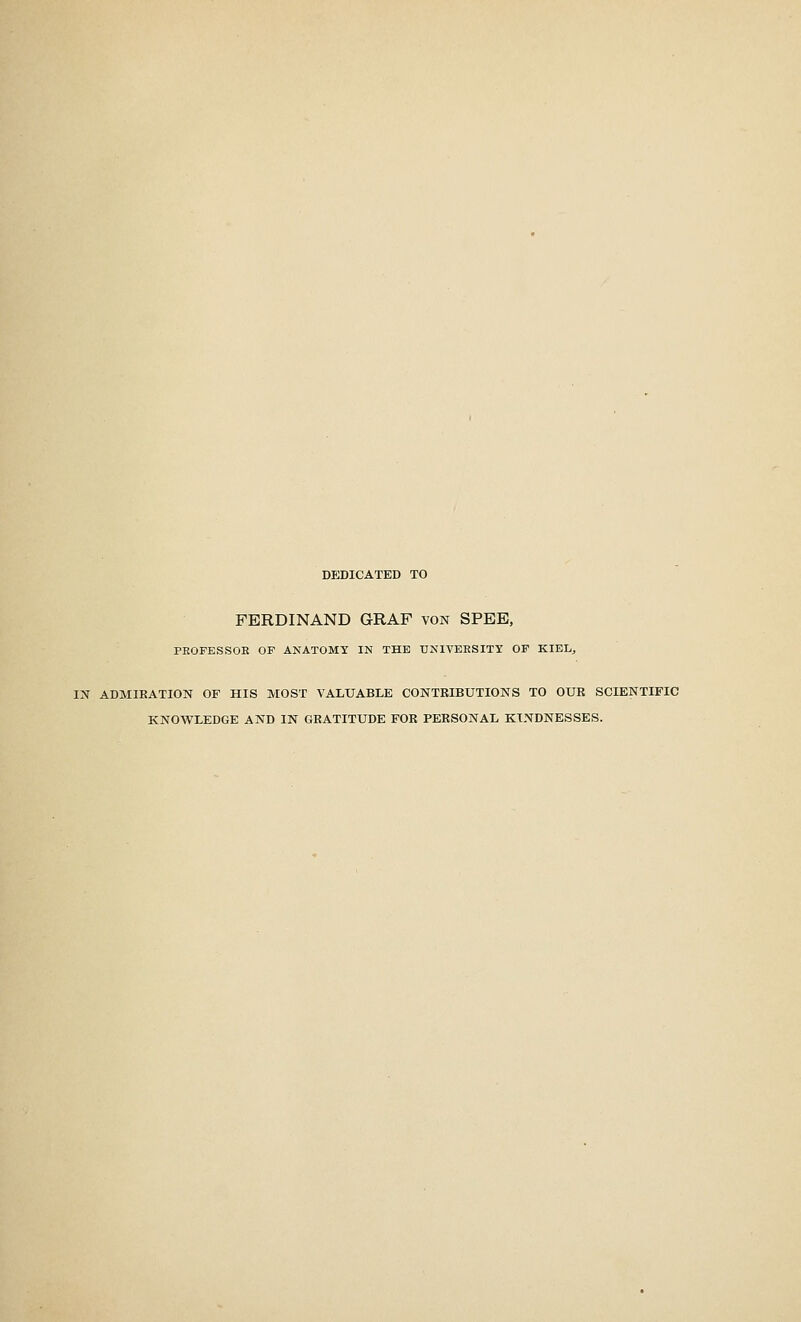 dedicated to FERDINAND GRAF von SPEE, PBOFESSOK OF ANATOMY IN THE UNIVERSITY OF KIEL., IN ADMIRATION OF HIS MOST VALUABLE CONTRIBUTIONS TO OUR SCIENTIFIC KNOWLEDGE AND IN GRATITUDE FOR PERSONAL KINDNESSES.