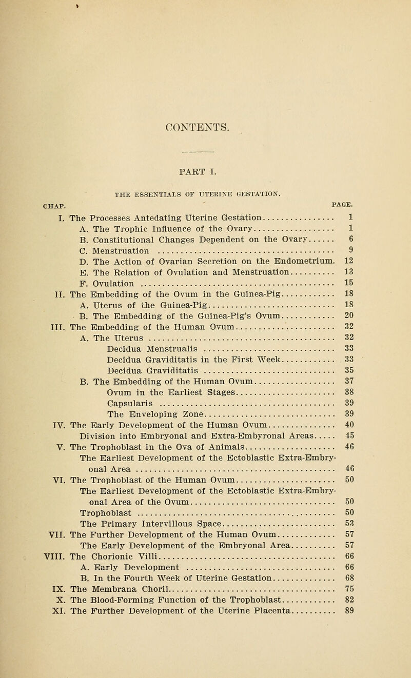 CONTENTS. PART I. THE ESSENTIALS OF UTEKINE GESTATION. CHAP. PA«E. I. The Processes Antedating Uterine Gestation 1 A. The Trophic Influence of the Ovary 1 B. Constitutional Changes Dependent on the Ovary 6 C. Menstruation 9 D. The Action of Ovarian Secretion on the Endometrium. 12 E. The Relation of Ovulation and Menstruation 13 F. Ovulation 15 II. The Embedding of the Ovum in the Guinea-Pig 18 A. Uterus of the Guinea-Pig 18 B. The Embedding of the Guinea-Pig's Ovum 20 III. The Embedding of the Human Ovum 32 A. The Uterus 32 Decidua Menstrualis 33 Decidua Graviditatis in the First Week 33 Decidua Graviditatis 35 B. The Embedding of the Human Ovum 37 Ovum in the Earliest Stages 38 Capsularis 39 The Enveloping Zone 39 IV. The Early Development of the Human Ovum 40 Division into Embryonal and Extra-Embyronal Areas 15 V. The Trophoblast in the Ova of Animals 46 The Earliest Development of the Ectoblastic Extra-Embry- onal Area 46 VI. The Trophoblast of the Human Ovum 50 The Earliest Development of the Ectoblastic Extra-Embry- onal Area of the Ovum 50 Trophoblast 50 The Primary Intervillous Space 53 VII. The Further Development of the Human Ovum 57 The Early Development of the Embryonal Area 57 VIII. The Chorionic Villi 66 A. Early Development 66 B. In the Fourth Week of Uterine Gestation 68 IX. The Membrana Chorii 75 X. The Blood-Forming Function of the Trophoblast 82 XI. The Further Development of the Uterine Placenta 89