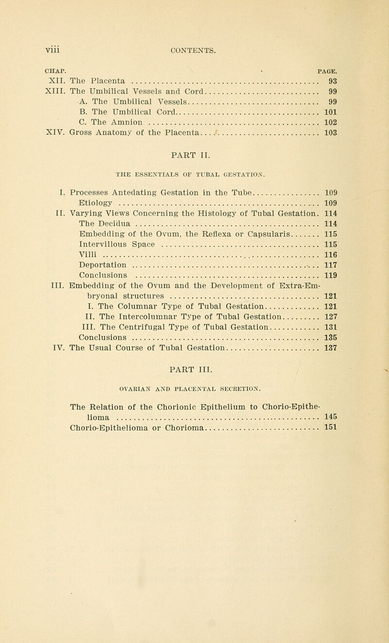 Vlll CONTENTS. CHAP. • PAGE. XII. The Placenta 93 XIII. The Umbilical Vessels and Cord 99 A. The Umbilical Vessels 99 B. The Umbilical Cord 101 C. The Amnion 102 XIV. Gross Anatomy of the Placenta 103 PART II. THE ESSENTIALS OF TUBAL GESTATION. I. Processes Antedating Gestation in the Tube 109 Etiology 109 II. Varying Views Concerning the Histology of Tubal Gestation. 114 The Decidua 114 Embedding of the Ovum, the Reflexa or Capsularis 115 Intervillous Space 115 Villi 116 Deportation ... 117 Conclusions 119 III. Embedding of the Ovum and the Development of Extra-Em- bryonal structures 121 I. The Columnar Type of Tubal Gestation 121 II. The Intercolumnar Type of Tubal Gestation 127 III. The Centrifugal Type of Tubal Gestation 131 Conclusions 135 IV. The Usual Course of Tubal Gestation 137 PART III. OVARIAN AND PLACENTAL SECRETION. The Relation of the Chorionic Epithelium to Chorio-Epithe- lioma 145 Chorio-Epithelioma or Chorioma 151