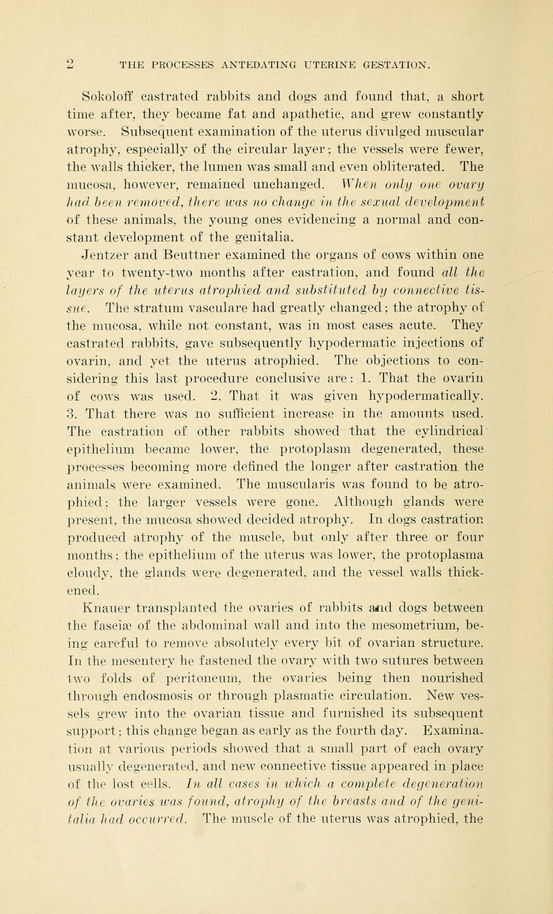 Sokoloff castrated rabbits and dogs and found that, a short time after, they became fat and apathetic, and grew constantly worse. Subsequent examination of the uterus divulged muscular atrophy, especially of the circular layer; the vessels were fewer, the walls thicker, the lumen was small and even obliterated. The mucosa, however, remained unchanged. When only one ovary had been removed, there ivas no change in the sexual development of these animals, the young ones evidencing a normal and con- stant development of the genitalia. Jentzer and Beuttner examined the organs of cows within one year to twenty-two months after castration, and found all the layers of the uterus atrophied and substituted by connective tis- sue. The stratum vasculare had greatly changed; the atrophy of the mucosa, while not constant, was in most cases acute. They castrated rabbits, gave subsequently hypodermatic injections of ovarin, and yet the uterus atrophied. The objections to con- sidering this last procedure conclusive are: 1. That the ovarin of cows was used. 2. That it was given hypodermatically. 3. That there was no sufficient increase in the amounts used. The castration of other rabbits showed that the cylindrical epithelium became lower, the protoplasm degenerated, these processes becoming more defined the longer after castration the animals were examined. The muscularis was found to be atro- phied ; the larger vessels were gone. Although glands were present, the mucosa showed decided atrophy. In dogs castration produced atrophy of the muscle, but only after three or four months; the epithelium of the uterus was lower, the protoplasma cloudy, the glands were degenerated, and the vessel walls thick- ened. Knauer transplanted the ovaries of rabbits and dogs between the fasciae of the abdominal wall and into the mesometrium, be- ing careful to remove absolutely every bit of ovarian structure. In the mesentery he fastened the ovary with two sutures between two folds of peritoneum, the ovaries being then nourished through endosmosis or through plasmatic circulation. New ves- sels grew into the ovarian tissue and furnished its subsequent support; this change began as early as the fourth day. Examina- tion at various periods showed that a small part of each ovary usually degenerated, and new connective tissue appeared in place of the lost cells. In all cases in which a complete degeneration of the ovaries was found, atrophy of the breasts and of the geni- talia had occurred. The muscle of the uterus was atrophied, the