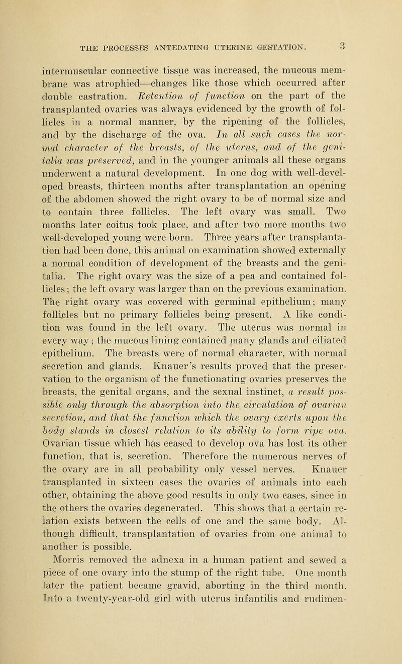 intermuscular connective tissue was increased, the mucous mem- brane was atrophied—changes like those which occurred after double castration. Retention of function on the part of the transplanted ovaries was always evidenced by the growth of fol- licles in a normal manner, by the ripening of the follicles, and by the discharge of the ova. In all such cases the nor- mal character of the breasts, of the uterus, and of the geni- talia ivas preserved, and in the younger animals all these organs underwent a natural development. In one dog with well-devel- oped breasts, thirteen months after transplantation an opening of the abdomen showed the right ovary to be of normal size and to contain three follicles. The left ovary was small. Two months later coitus took place, and after two more months two well-developed young were born. Three years after transplanta- tion had been done, this animal on examination showed externally a normal condition of development of the breasts and the geni- talia. The right ovary was the size of a pea and contained fol- licles ; the left ovary was larger than on the previous examination. The right ovary was covered with germinal epithelium; many follicles but no primary follicles being present. A like condi- tion was found in the left ovary. The uterus was normal in every way; the mucous lining contained many glands and ciliated epithelium. The breasts were of normal character, with normal secretion and glands. Knauer's results proved that the preser- vation to the organism of the functionating ovaries preserves the breasts, the genital organs, and the sexual instinct, a result pos- sible only through the absorption into the circulation of ovarian secretion, and that the function which the ovary exerts upon the body stands in closest relation to its ability to form ripe ova. Ovarian tissue which has ceased to develop ova has lost its other function, that is, secretion. Therefore the numerous nerves of the ovary are in all probability only vessel nerves. Knauer transplanted in sixteen cases the ovaries of animals into each other, obtaining the above good results in only two cases, since in the others the ovaries degenerated. This shows that a certain re- lation exists between the cells of one and the same body. Al- though difficult, transplantation of ovaries from one animal to another is possible. Morris removed the adnexa in a human patient and sewed a piece of one ovary into the stump of the right tube. One month later the patient became gravid, aborting in the third month. Into a twenty-year-old girl with uterus infantilis and rudimen-
