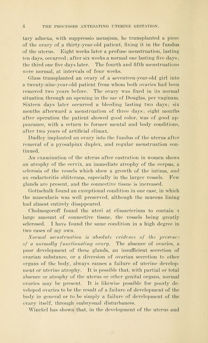 tary adnexa, with suppressio mensium, he transplanted a piece of the ovary of a thirty-year-old patient, fixing it in the fundus of the uterus. Eight weeks later a profuse menstruation, lasting ten days, occurred.; after six weeks a normal one lasting five days; the third one five days later. The fourth and fifth menstruations were normal, at intervals of four weeks. Glass transplanted an ovary of a seventeen-year-old girl into a twenty-nine-year-old patient from whom both ovaries had been removed two years before. The ovary was fixed in its normal situation through an opening in the sac of Douglas, per vaginam. Sixteen days later occurred a bleeding lasting two days; six months afterward a menstruation of three days; eight months after operation the patient showed good color, was of good ap- pearance, with a return to' former mental and body conditions, after two years of artificial climax. Dudley implanted an ovary into the fundus of the uterus after removal of a pyosalpinx duplex, and regular menstruation con- tinued. An examination of the uterus after castration in women shows an atrophy of the cervix, an immediate atrophy of the corpus, a sclerosis of the vessels which show a growth of the intima, and an endarteritis obliterans, especially in the larger vessels. Few glands are present, and the connective tissue is increased. Gottschalk found an exceptional condition in one case, in which the muscularis was well preserved, although the mucous lining had almost entirely disappeared. Cholmogoroff found the uteri at climacterium to contain 9 large amount of connective tissue, the vessels being greatly sclerosed. I have found the same condition in a high degree in two cases of my own. Normal menstruation is absolute evidence of the presence of a normally functionating ovary. The absence of ovaries, a poor development of these glands, an insufficient secretion of ovarian substance, or a diversion of ovarian secretion to other organs of the body, always causes a failure of uterine develop- ment or uterine atrophy. It is possible that, with partial or total absence or atrophy of the uterus or other genital organs, normal ovaries may be present. It is likewise possible for poorly de- veloped ovaries to be the result of a failure of development of the body in general or to be simply a failure of development of the ovary itself, through embryonal disturbances. Winckel has shown that, in the development of the uterus and