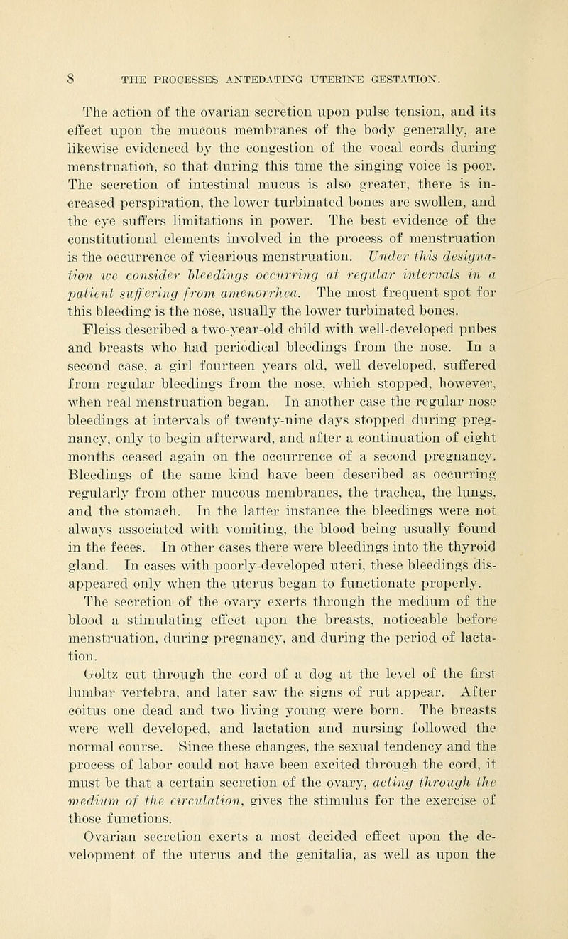 The action of the ovarian secretion upon pulse tension, and its effect upon the mucous membranes of the body generally, are likewise evidenced by the congestion of the vocal cords during menstruation, so that during this time the singing voice is poor. The secretion of intestinal mucus is also greater, there is in- creased perspiration, the lower turbinated bones are swollen, and the eye suffers limitations in power. The best evidence of the constitutional elements involved in the process of menstruation is the occurrence of vicarious menstruation. Under this designa- tion ice consider bleedings occurring at regular intervals in a patient suffering from amenorrhea. The most frequent spot for this bleeding is the nose, usually the lower turbinated bones. Fleiss described a two-year-old child with well-developed pubes and breasts who had periodical bleedings from the nose. In a second case, a girl fourteen years old, well developed, suffered from regular bleedings from the nose, which stopped, however, Avhen real menstruation began. In another case the regular nose bleedings at intervals of twenty-nine days stopped during preg- nancy, only to begin afterward, and after a continuation of eight months ceased again on the occurrence of a second pregnancy. Bleedings of the same kind have been described as occurring regularly from other mucous membranes, the trachea, the lungs, and the stomach. In the latter instance the bleedings were not always associated with vomiting, the blood being usually found in the feces. In other cases there were bleedings into the thyroid gland. In cases with poorly-developed uteri, these bleedings dis- appeared only when the uterus began to functionate properly. The secretion of the ovary exerts through the medium of the blood a stimulating effect upon the breasts, noticeable before menstruation, during pregnancy, and during the period of lacta- tion . (ioltz cut through the cord of a dog at the level of the first lumbar vertebra, and later saw the signs of rut appear. After coitus one dead and two living young were born. The breasts were well developed, and lactation and nursing followed the normal course. Since these changes, the sexual tendency and the process of labor could not have been excited through the cord, it must be that a certain secretion of the ovary, acting through the medium of the circulation, gives the stimulus for the exercise of those functions. Ovarian secretion exerts a most decided effect upon the de- velopment of the uterus and the genitalia, as well as upon the