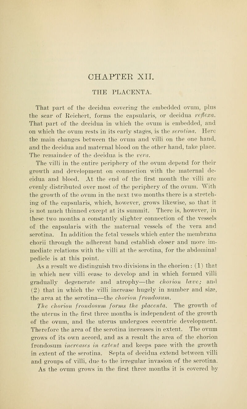 THE PLACENTA. That part of the decidua covering the embedded ovum, plus the scar of Reichert, forms the capsularis, or decidua reflexa. That part of the decidua in which the ovum is embedded, and on which the ovum rests in its early stages, is the serotina. Here the main changes between the ovum and villi on the one hand, and the decidua and maternal blood on the other hand, take place. The remainder of the decidua is the vera. The villi in the entire periphery of the ovum depend for their growth and development on connection with the maternal de- cidua and blood. At the end of the first month the villi are evenly distributed over most of the periphery of the ovum. With the growth of the ovum in the next two months there is a stretch- ing of the capsularis, which, however, grows likewise, so that it is not much thinned except at its summit. There is, however, in these two months a constantly slighter connection of the vessels of the capsularis with the maternal vessels of the vera and serotina. In addition the fetal vessels wThich enter the membrana chorii through the adherent band establish closer and more im- mediate relations with the villi at the serotina, for the abdominal pedicle is at this point. As a result we distinguish two divisions in the chorion: (1) that in which new villi cease to develop and in which formed villi gradually degenerate and atrophy—the chorion Iceve; and (2) that in which the villi increase hugely in number and size, the area, at the serotina—the chorion f rondo sum. The chorion frondosum forms the placenta. The growth of the uterus in the first three months is independent of the growth of the ovum, and the uterus undergoes eccentric development. Therefore the area of the serotina increases in extent. The ovum grows of its own accord, and as a result the area of the chorion frondosum increases in extent and keeps pace with the growth in extent of the serotina. Septa, of decidua extend between villi and groups of villi, due to the irregular invasion of the serotina. As the ovum grows in the first three months it is covered by