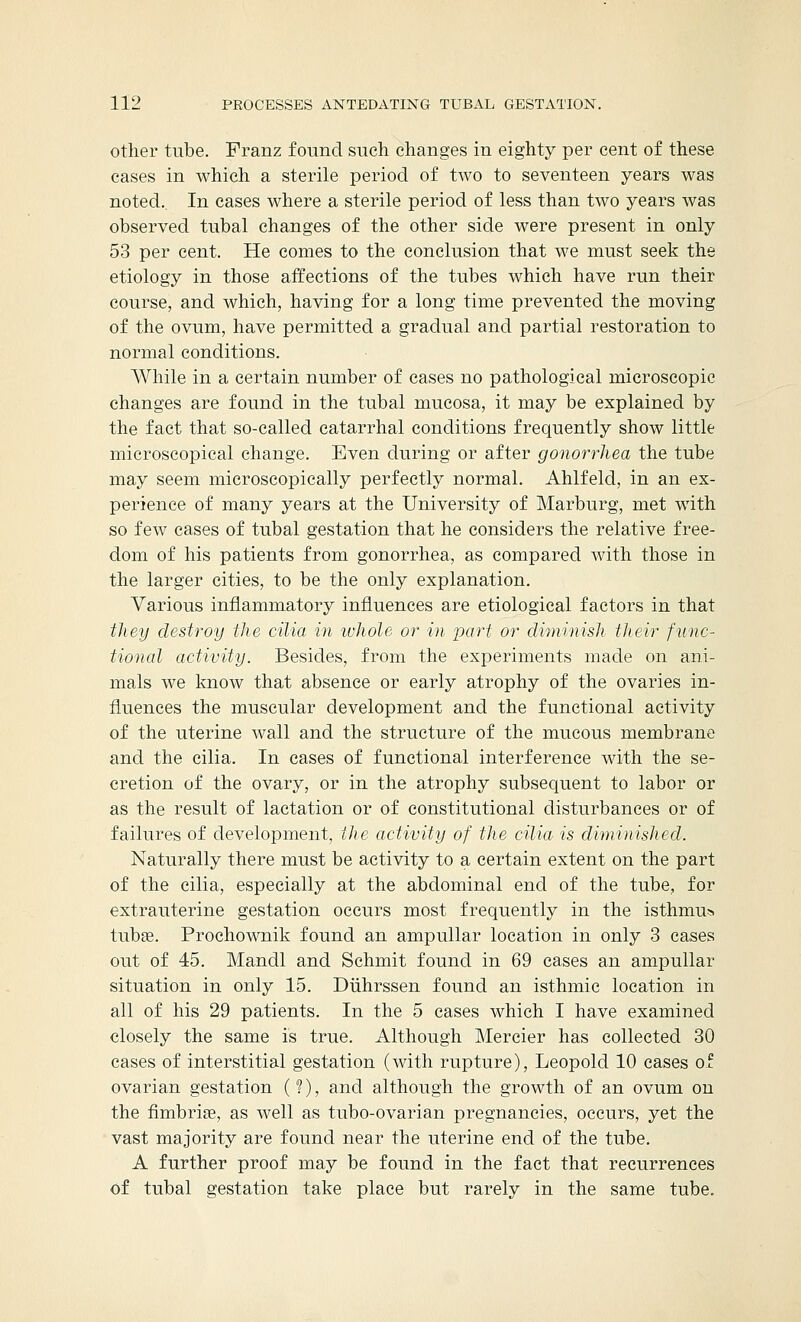 other tube. Franz found such changes in eighty per cent of these cases in which a sterile period of two to seventeen years was noted.. In cases where a sterile period of less than two years was observed tubal changes of the other side were present in only 53 per cent. He comes to the conclusion that we must seek the etiology in those affections of the tubes which have run their course, and which, having for a long time prevented the moving of the ovum, have permitted a gradual and partial restoration to normal conditions. While in a certain number of cases no pathological microscopic changes are found in the tubal mucosa, it may be explained by the fact that so-called catarrhal conditions frequently show little microscopical change. Even during or after gonorrhea the tube may seem microscopically perfectly normal. Ahlfeld, in an ex- perience of many years at the University of Marburg, met with so few cases of tubal gestation that he considers the relative free- dom of his patients from gonorrhea, as compared with those in the larger cities, to be the only explanation. Various inflammatory influences are etiological factors in that they destroy the cilia in whole or in part or diminish their func- tional activity. Besides, from the experiments made on ani- mals we know that absence or early atrophy of the ovaries in- fluences the muscular development and the functional activity of the uterine wall and the structure of the mucous membrane and the cilia. In cases of functional interference with the se- cretion of the ovary, or in the atrophy subsequent to labor or as the result of lactation or of constitutional disturbances or of failures of development, the activity of the cilia is diminished. Naturally there must be activity to a certain extent on the part of the cilia, especially at the abdominal end of the tube, for extrauterine gestation occurs most frequently in the isthmus tubas. Prochownik found an ampullar location in only 3 cases out of 45. Mandl and Schmit found in 69 cases an ampullar situation in only 15. Diihrssen found an isthmic location in all of his 29 patients. In the 5 cases which I have examined closely the same is true. Although Mercier has collected 30 cases of interstitial gestation (with rupture), Leopold 10 cases of ovarian gestation (?), and although the growth of an ovum on the fimbriae, as well as tubo-ovarian pregnancies, occurs, yet the vast majority are found near the uterine end of the tube. A further proof may be found in the fact that recurrences of tubal gestation take place but rarely in the same tube.