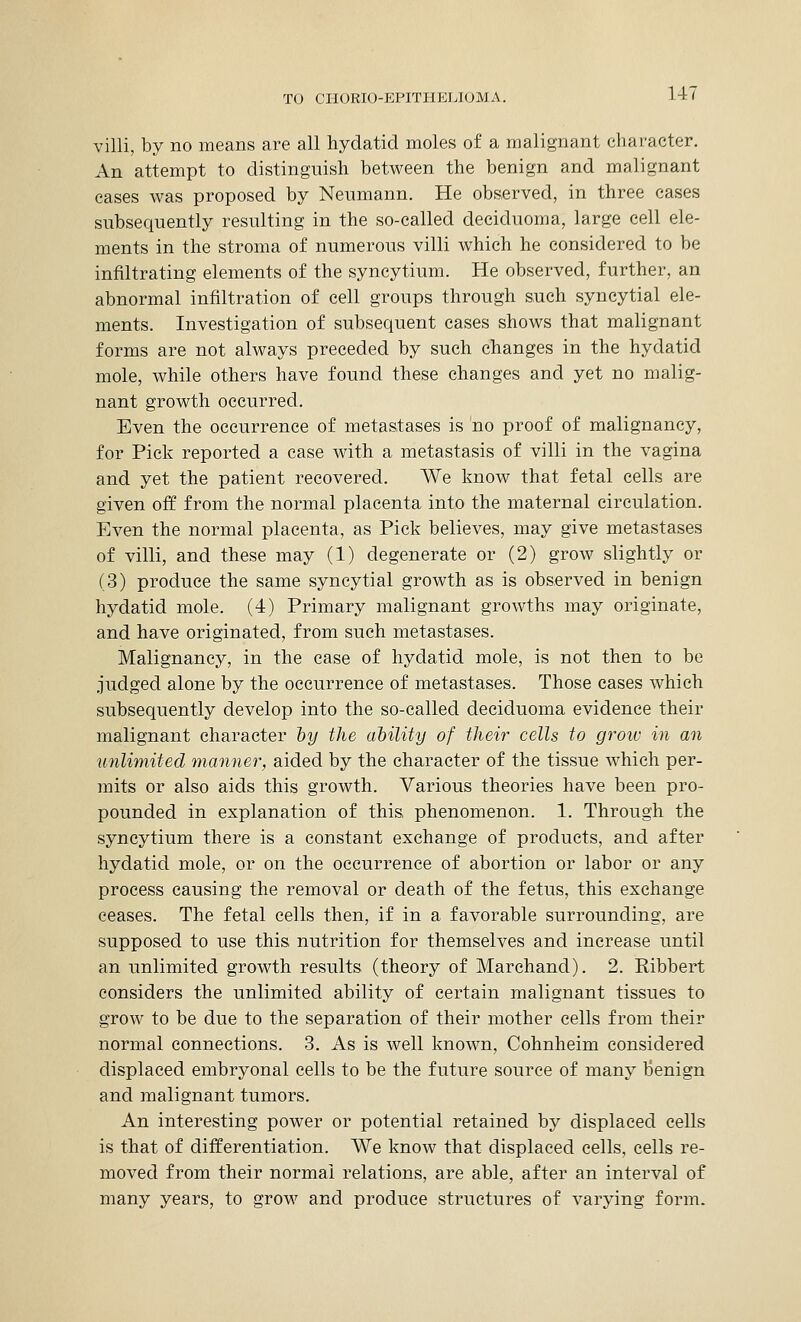 villi, by no means are all hydatid moles of a malignant character. An attempt to distinguish between the benign and malignant cases was proposed by Neumann. He observed, in three cases subsequently resulting in the so-called deciduoma, large cell ele- ments in the stroma of numerous villi which he considered to be infiltrating elements of the syncytium. He observed, further, an abnormal infiltration of cell groups through such syncytial ele- ments. Investigation of subsequent cases shows that malignant forms are not always preceded by such changes in the hydatid mole, while others have found these changes and yet no malig- nant growth occurred. Even the occurrence of metastases is no proof of malignancy, for Pick reported a case with a metastasis of villi in the vagina and yet the patient recovered. We know that fetal cells are given off from the normal placenta into the maternal circulation. Even the normal placenta, as Pick believes, may give metastases of villi, and these may (1) degenerate or (2) grow slightly or (3) produce the same syncytial growth as is observed in benign hydatid mole. (4) Primary malignant growths may originate, and have originated, from such metastases. Malignancy, in the case of hydatid mole, is not then to be judged alone by the occurrence of metastases. Those cases which subsequently develop into the so-called deciduoma evidence their malignant character by the ability of their cells to grow in an unlimited manner, aided by the character of the tissue which per- mits or also aids this growth. Various theories have been pro- pounded in explanation of this, phenomenon. 1. Through the syncytium there is a constant exchange of products, and after hydatid mole, or on the occurrence of abortion or labor or any process causing the removal or death of the fetus, this exchange ceases. The fetal cells then, if in a favorable surrounding, are supposed to use this nutrition for themselves and increase until an unlimited growth results (theory of Marchand). 2. Ribbert considers the unlimited ability of certain malignant tissues to grow to be due to the separation of their mother cells from their normal connections. 3. As is well known, Cohnheim considered displaced embryonal cells to be the future source of many Benign and malignant tumors. An interesting power or potential retained by displaced cells is that of differentiation. We know that displaced cells, cells re- moved from their normal relations, are able, after an interval of many years, to grow and produce structures of varying form.