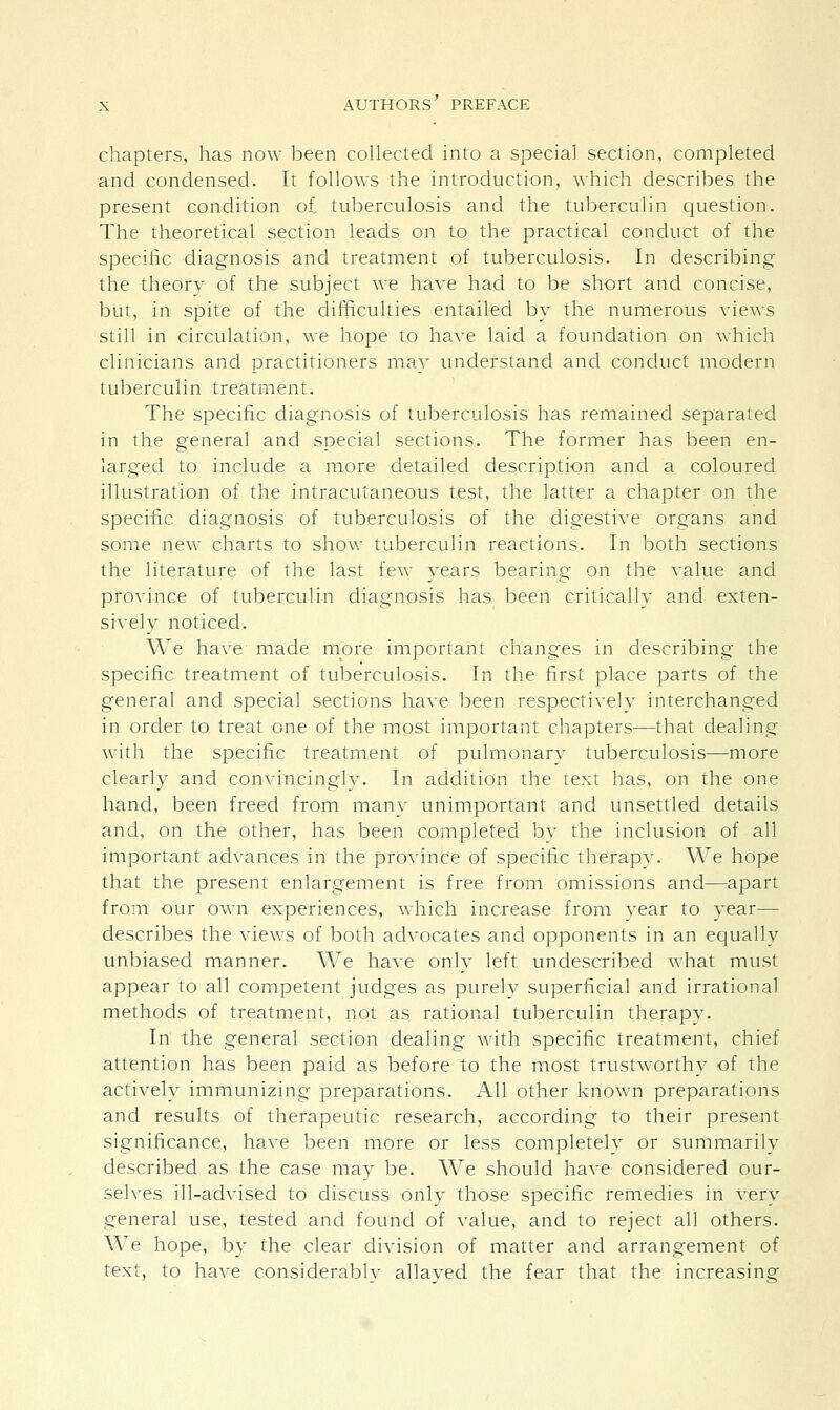 chapters, has now been collected into a special section, completed and condensed. It follows the introduction, which describes the present condition of tuberculosis and the tuberculin question. The theoretical section leads on to the practical conduct of the specific diagnosis and treatment of tuberculosis. In describing the theory of the subject we have had to be short and concise, but, in spite of the difficulties entailed by the numerous views still in circulation, we hope to have laid a foundation on which clinicians and practitioners may understand and conduct modern tuberculin treatment. The specific diagnosis of tuberculosis has remained separated in the general and special sections. The former has been en- larged to include a more detailed description and a coloured illustration of the intracutaneous test, the latter a chapter on the specific diagnosis of tuberculosis of the digestive organs and some new charts to show tuberculin reactions. In both sections the literature of the last few years bearing on the value and province of tuberculin diagnosis has been critically and exten- sively noticed. We have made more important changes in describing the specific treatment of tuberculosis. In the first place parts of the general and special sections have been respectively interchanged in order to treat one of the most important chapters—that dealing with the specific treatment of pulmonary tuberculosis—more clearly and convincingly. In addition the text has, on the one hand, been freed from many unimportant and unsettled details and, on the other, has been completed by the inclusion of all important advances in the province of specific therapy. We hope that the present enlargement is free from omissions and—apart from our own experiences, which increase from year to year— describes the views of both advocates and opponents in an equally unbiased manner. We have only left undescribed what must appear to all competent judges as purely superficial and irrational methods of treatment, not as rational tuberculin therapy. In the general section dealing with specific treatment, chief attention has been paid as before to the most trustworthy of the actively immunizing preparations. All other known preparations and results of therapeutic research, according to their present significance, have been more or less completely or summarily described as the case may be. We should have considered our- selves ill-advised to discuss only those specific remedies in very general use, tested and found of value, and to reject all others. We hope, by the clear division of matter and arrangement of text, to have considerably allayed the fear that the increasing