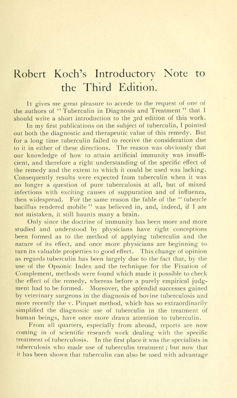 Robert Koch's Introductory Note to the Third Edition, It gives me great pleasure to accede to the request of one of the authors of  Tuberculin in Diagnosis and Treatment  that I should write a short introduction to the 3rd edition of this work. In my first publications on the subject of tuberculin, I pointed out both the diagnostic and therapeutic value of this remedy. But for a long time tuberculin failed to receive the consideration due to it in either of these directions. The reason was obviously that our knowledge of how to attain artificial immunity was insuffi- cient, and therefore a right understanding of the specific effect of the remedy and the extent to which it could be used was lacking. Consequently results were expected from tuberculin when it was no longer a question of pure tuberculosis at all, but of mixed infections with exciting causes of suppuration and of influenza, then widespread. For the same reason the fable of the  tubercle bacillus rendered mobile  was believed in, and, indeed, if I am not mistaken, it still haunts many a brain. Only since the doctrine of immunity has been more and more studied and understood by physicians have right conceptions been formed as to the method of applying tuberculin and the nature of its effect, and once more physicians are beginning to turn its valuable properties to good effect. This change of opinion as regards tuberculin has been largely due to the fact that, by the use of the Opsonic Index and the technique for the Fixation of Complement, methods were found which made it possible to check the effect of the remedy, whereas before a purely empirical judg- ment had to be formed. Moreover, the splendid successes gained by veterinary surgeons in the diagnosis of bovine tuberculosis and more recently the v. Pirquet method, which has so extraordinarily simplified the diagnostic use of tuberculin in the treatment of human beings, have once more drawn attention to tuberculin. From all quarters, especially from abroad, reports are now coming in of scientific research work dealing with the specific treatment of tuberculosis. In the first place it was the specialists in tuberculosis who made use of tuberculin treatment; but now that it has been shown that tuberculin can also be used with advantage