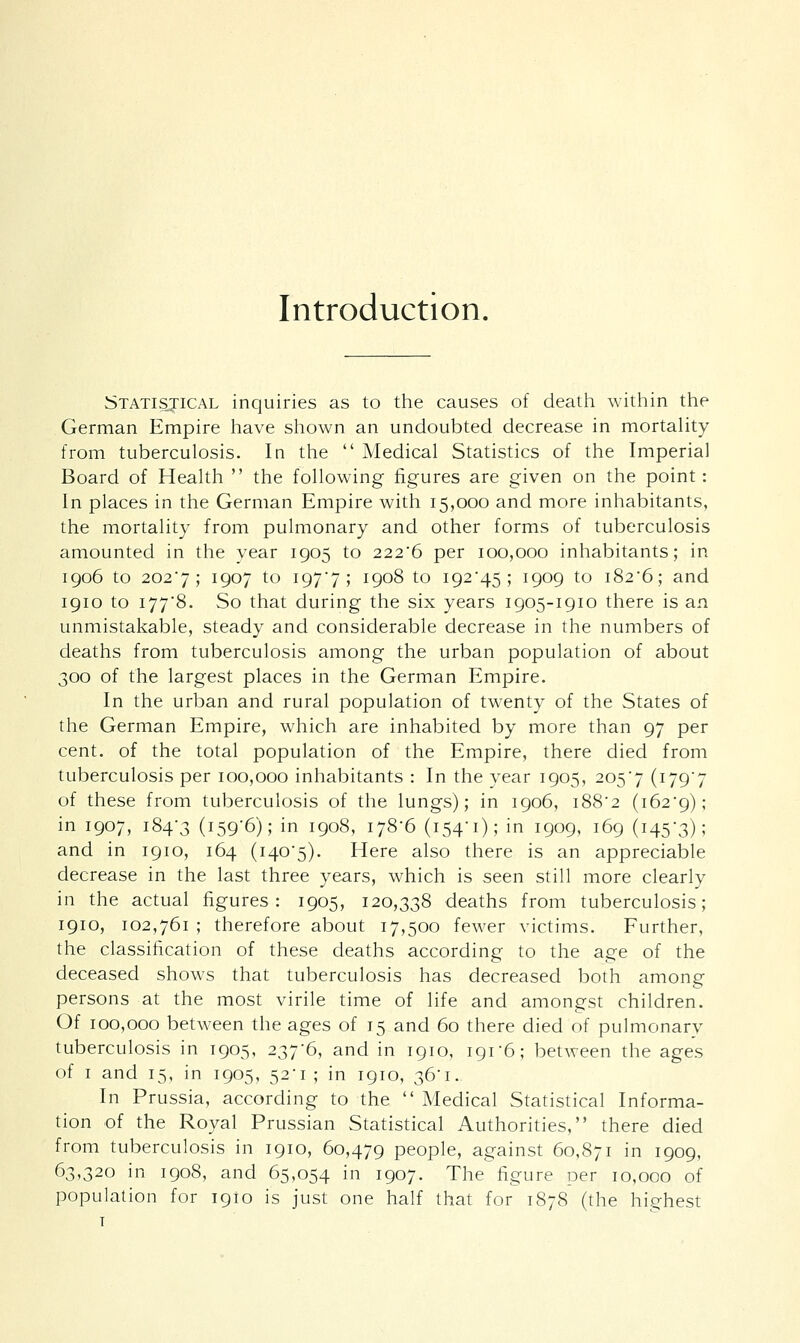 Introduction. Statistical inquiries as to the causes of death within the German Empire have shown an undoubted decrease in mortality from tuberculosis. In the  Medical Statistics of the Imperial Board of Health  the following figures are given on the point: In places in the German Empire with 15,000 and more inhabitants, the mortality from pulmonary and other forms of tuberculosis amounted in the year 1905 to 222*6 per 100,000 inhabitants; in 1906 to 2027 ; 1907 to 197*7; I9°8 to 192*45; 1909 to 182*6; and 1910 to 177*8. So that during the six years 1905-1910 there is an unmistakable, steady and considerable decrease in the numbers of deaths from tuberculosis among the urban population of about 300 of the largest places in the German Empire. In the urban and rural population of twenty of the States of the German Empire, which are inhabited by more than 97 per cent, of the total population of the Empire, there died from tuberculosis per 100,000 inhabitants : In the year 1905, 205*7 (:79'7 of these from tuberculosis of the lungs); in 1906, 188*2 (162*9); in 1907, 184*3 (i59'6); in 1908, 178*6 (154* 1); in 1909, 169 (145*3); and in 1910, 164 (140*5). Here also there is an appreciable decrease in the last three years, which is seen still more clearly in the actual figures: 1905, 120,338 deaths from tuberculosis; 1910, 102,761 ; therefore about 17,500 fewer victims. Further, the classification of these deaths according to the age of the deceased shows that tuberculosis has decreased both among persons at the most virile time of life and amongst children. Of 100,000 between the ages of 15 and 60 there died of pulmonary tuberculosis in 1905, 237*6, and in 1910, 191*6; between the ages of 1 and 15, in 1905, 52*1 ; in 1910, 36*1. In Prussia, according to the  Medical Statistical Informa- tion of the Royal Prussian Statistical Authorities, there died from tuberculosis in 1910, 60,479 people, against 60,871 in 1909, 63,320 in 1908, and 65,054 in 1907. The figure per 10,000 of population for 1910 is just one half that for 1878 (the highest