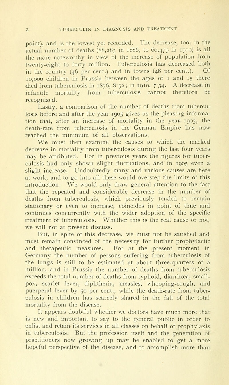 point), and is the lowest yet recorded. The decrease, too, in the actual number of deaths (88,283 in 1886, to 60,479 in 1910) is all the more noteworthy in view of the increase of population from twenty-eight to forty million. Tuberculosis has decreased both in the country (46 per cent.) and in towns (48 per cent.). Of 10,000 children in Prussia between the ages of 1 and 15 there died from tuberculosis in 1876, 8-52 ; in 1910, 7-34. A decrease in infantile mortality from tuberculosis cannot therefore be recognized. Lastly, a comparison of the number of deaths from tubercu- losis before and after the year 1905 gives us the pleasing informa- tion that, after an increase of mortality in the year 1905, the death-rate from tuberculosis in the German Empire has now reached the minimum of all observations. We must then examine the causes to which the marked decrease in mortality from tuberculosis during the last four years may be attributed. For in previous years the figures for tuber- culosis had only shown slight fluctuations, and in 1905 even a slight increase. Undoubtedly many and various causes are here at work, and to go into all these would overstep the limits of this introduction. We would only draw general attention to the fact that the repeated and considerable decrease in the number of deaths from tuberculosis, which previously tended to remain stationary or even to increase, coincides in point of time and continues concurrently with the wider adoption of the specific treatment of tuberculosis. Whether this is the real cause or not, we will riot at present discuss. But, in spite of this decrease, we must not be satisfied and must remain convinced of the necessity for further prophylactic and therapeutic measures. For at the present moment in Germany the number of persons suffering from tuberculosis of the lungs is still to be estimated at about three-quarters of a million, and in Prussia the number of deaths from tuberculosis exceeds the total number of deaths from typhoid, diarrhoea, small- pox, scarlet fever, diphtheria, measles, whooping-cough, and puerperal fever by 50 per cent., while the death-rate from tuber- culosis in children has scarcely shared in the fall of the total mortality from the disease. It appears doubtful whether we doctors have much more that is new and important to say to the general public in order to enlist and retain its services in all classes on behalf of prophylaxis in tuberculosis. But the profession itself and the generation of practitioners now growing up may be enabled to get a more hopeful perspective of the disease, and to accomplish more than