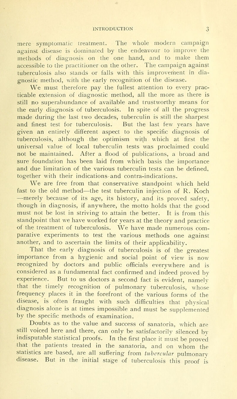 mere symptomatic treatment. The whole modern campaign against disease is dominated by the endeavour to improve the methods of diagnosis on the one. hand, and to make them accessible to the practitioner on the other. The campaign against tuberculosis also stands or falls with this improvement in dia- gnostic method, with the early recognition of the disease. We must therefore pay the fullest attention to every prac- ticable extension of diagnostic method, all the more as there is still no superabundance of available and trustworthy means for the early diagnosis of tuberculosis. In spite of all the progress made during the last two decades, tuberculin is still the sharpest and finest test for tuberculosis. But the last few years have given an entirely different aspect to the specific diagnosis of tuberculosis, although the optimism with which at first the universal value of local tuberculin tests was proclaimed could not be maintained. After a flood of publications, a broad and sure foundation has been laid from which basis the importance and due limitation of the various tuberculin tests can be defined, together with their indications and contra-indications. We are free from that conservative standpoint which held fast to the old method—the test tuberculin injection of R. Koch —merely because of its age, its history, and its proved safety, though in diagnosis, if anywhere, the motto holds that the good must not be lost in striving to attain the better. It is from this standpoint that we have worked for years at the theory and practice of the treatment of tuberculosis. We have made numerous com- parative experiments to test the various methods one against another, and to ascertain the limits of their applicability. That the early diagnosis of tuberculosis is of the greatest importance from a hygienic and social point of view is now recognized by doctors and public officials everywhere and is considered as a fundamental fact confirmed and indeed proved by experience. But to us doctors a second fact is evident, namely that the timely recognition of pulmonary tuberculosis, whose frequency places it in the forefront of the various forms of the disease, is often fraught with such difficulties that physical diagnosis alone is at times impossible and must be supplemented by the specific methods of examination. Doubts as to the value and success of sanatoria, which are still voiced here and there, can only be satisfactorily silenced by indisputable statistical proofs. In the first place it must be proved that the patients treated in the sanatoria, and on whom the statistics are based, are all suffering from tubercular pulmonarv disease. But in the initial stage of tuberculosis this proof is