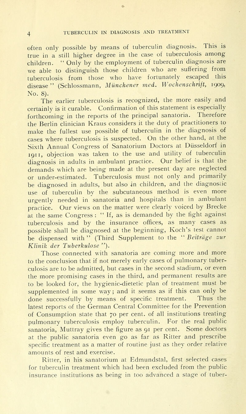 often only possible by means of tuberculin diagnosis. This is true in a still higher degree in the case of tuberculosis among children.  Only by the employment of tuberculin diagnosis are we able to distinguish those children who are suffering from tuberculosis from those who have fortunately escaped this disease (Schlossmann, Miinchener med. Wochenschrift, 1909, No. 8). The earlier tuberculosis is recognized, the more easily and certainly is it curable. Confirmation of this statement is especially forthcoming in the reports of the principal sanatoria. Therefore the Berlin clinician Kraus considers it the duty of practitioners to make the fullest use possible of tuberculin in the diagnosis of cases where tuberculosis is suspected. On the other hand, at the Sixth Annual Congress of Sanatorium Doctors at Diisseldorf in 1911, objection was taken to the use and utility of tuberculin diagnosis in adults in ambulant practice. Our belief is that the demands which are being made at the present day are neglected or under-estimated. Tuberculosis must not only and primarily be diagnosed in adults, but also in children, and the diagnostic use of tuberculin by the subcutaneous method is even more urgently needed in sanatoria and hospitals than in ambulant practice. Our views on the matter were clearly voiced by Brecke at the same Congress : If, as is demanded by the fight against tuberculosis and by the insurance offices, as many cases as possible shall be diagnosed at the beginning, Koch's test cannot be dispensed with (Third Supplement to the  Beitrdge zur Klinik der Tuberkulose ). Those connected with sanatoria are coming more and more to the conclusion that if not merely early cases of pulmonary tuber- culosis are to be admitted, but cases in the second stadium, or even the more promising cases in the third, and permanent results are to be looked for, the hygienic-dietetic plan of treatment must be supplemented in some way; and it seems as if this can only be done successfully by means of specific treatment. Thus the latest reports of the German Central Committee for the Prevention of Consumption state that 70 per cent, of all institutions treating pulmonary tuberculosis employ tuberculin. For the real public sanatoria, Muttray gives the figure as 91 per cent. Some doctors at the public sanatoria even go as far as Ritter and prescribe specific treatment as a matter of routine just as they order relative amounts of rest and exercise. Ritter, in his sanatorium at Edmundstal, first selected cases for tuberculin treatment which had been excluded from the public insurance institutions as being in too advanced a stage of tuber-