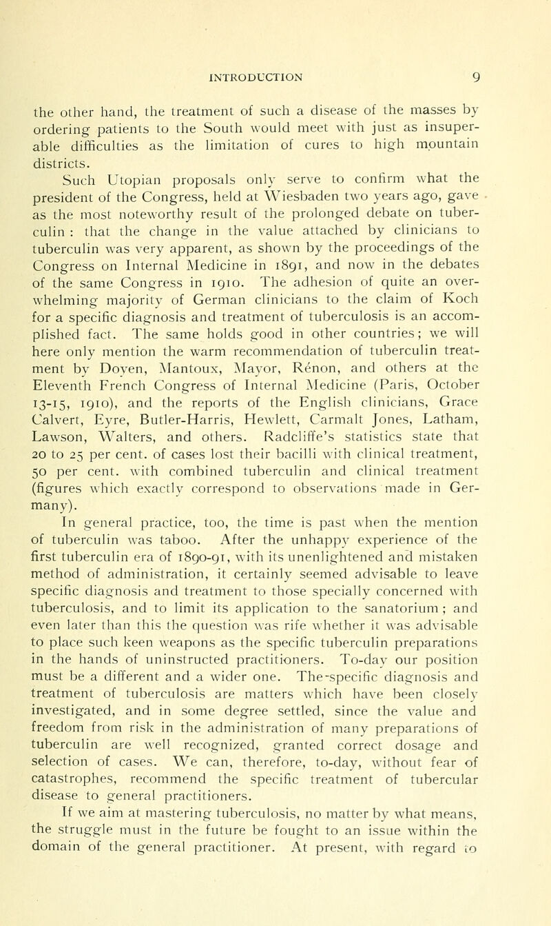 the other hand, the treatment of such a disease of the masses by ordering patients to the South would meet with just as insuper- able difficulties as the limitation of cures to high mountain districts. Such Utopian proposals only serve to confirm what the president of the Congress, held at Wiesbaden two years ago, gave as the most noteworthy result of the prolonged debate on tuber- culin : that the change in the value attached by clinicians to tuberculin was very apparent, as shown by the proceedings of the Congress on Internal Medicine in 1891, and now in the debates of the same Congress in 1910. The adhesion of quite an over- whelming majority of German clinicians to the claim of Koch for a specific diagnosis and treatment of tuberculosis is an accom- plished fact. The same holds good in other countries; we will here only mention the warm recommendation of tuberculin treat- ment by Doyen, Mantoux, Mayor, Renon, and others at the Eleventh French Congress of Internal Medicine (Paris, October 13-15, 1910), and the reports of the English clinicians, Grace Calvert, Eyre, Butler-Harris, Hewlett, Carmalt Jones, Latham, Lawson, Walters, and others. Radcliffe's statistics state that 20 to 25 per cent, of cases lost their bacilli with clinical treatment, 50 per cent, with combined tuberculin and clinical treatment (figures which exactly correspond to observations made in Ger- many). In general practice, too, the time is past when the mention of tuberculin was taboo. After the unhappy experience of the first tuberculin era of 1890-91, with its unenlightened and mistaken method of administration, it certainly seemed advisable to leave specific diagnosis and treatment to those specially concerned with tuberculosis, and to limit its application to the sanatorium ; and even later than this the question was rife whether it was advisable to place such keen weapons as the specific tuberculin preparations in the hands of uninstructed practitioners. To-day our position must be a different and a wider one. The-specific diagnosis and treatment of tuberculosis are matters which have been closely investigated, and in some degree settled, since the value and freedom from risk in the administration of many preparations of tuberculin are well recognized, granted correct dosage and selection of cases. We can, therefore, to-day, without fear of catastrophes, recommend the specific treatment of tubercular disease to general practitioners. If we aim at mastering tuberculosis, no matter by what means, the struggle must in the future be fought to an issue within the domain of the general practitioner. At present, with regard to