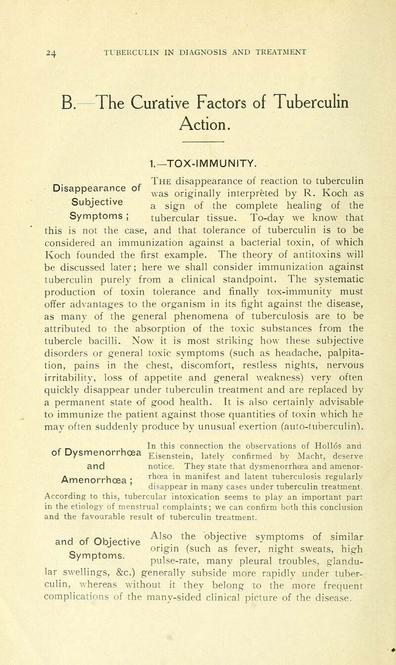 B.- The Curative Factors of Tuberculin Action. 1.—TOX-I MM UNITY. The disappearance of reaction to tuberculin  _ was originally interpreted by R. Koch as Subjective a sjgn Qf ^e compiete healing of the Symptoms ; tubercular tissue. To-day we know that this is not the case, and that tolerance of tuberculin is to be considered an immunization against a bacterial toxin, of which Koch founded the first example. The theory of antitoxins will be discussed later; here we shall consider immunization against tuberculin purely from a clinical standpoint. The systematic production of toxin tolerance and finally tox-immunity must offer advantages to the organism in its fight against the disease, as many of the general phenomena of tuberculosis are to be attributed to the absorption of the toxic substances from the tubercle bacilli. Now it is most striking how these subjective disorders or general toxic symptoms (such as headache, palpita- tion, pains in the chest, discomfort, restless nights, nervous irritabilitv, loss of appetite and general weakness) very often quickly disappear under tuberculin treatment and are replaced by a permanent state of good health. It is also certainly advisable to immunize the patient against those quantities of toxin which he mav often suddenly produce by unusual exertion (auto-tuberculin). In this connection the observations of Hollos and Of Dysmenorrhqea Eisenstein, lately confirmed by Macht, deserve and notice. They state that dysmenorrhea and amenor- Amenorrhfpa • rrioea in manifest and latent tuberculosis regularly ' disappear in many cases under tuberculin treatment. According to this, tubercular intoxication seems to play an important part in the etiology of menstrual complaints; we can confirm both this conclusion and the favourable result of tuberculin treatment. ^ * r\u- j.- Also the objective symptoms of similar and of Objective . . , , J . , , . , _ origin (such as fever, night sweats, hierh Symptoms. 1 ♦ i i * ,1 1 I 7 r pulse-rate, many pleural troubles, glandu- lar swellings, &c.) generally subside more rapidly under tuber- culin, whereas without it they belong to the more frequent complications of the many-sided clinical picture of the disease.