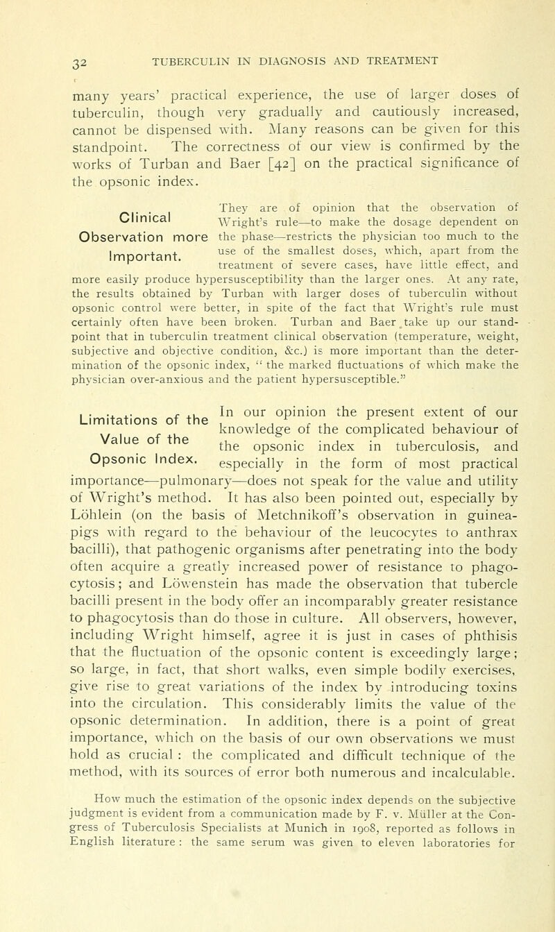 many years' practical experience, the use of larger doses of tuberculin, though very gradually and cautiously increased, cannot be dispensed with. Many reasons can be given for this standpoint. The correctness of our view is confirmed by the works of Turban and Baer [42] on the practical significance of the opsonic index. They are of opinion that the observation of Glinical Wright's rule—to make the dosage dependent on Observation more the phase—restricts the physician too much to the i™^^*~+-..-,+ use or trie smallest doses, which, apart from the imporianT. . , ,. . _. , 1 treatment or severe cases, have little effect, and more easily produce hypersusceptibility than the larger ones. At any rate, the results obtained by Turban with larger doses of tuberculin without opsonic control were better, in spite of the fact that Wright's rule must certainly often have been broken. Turban and Baer take Up our stand- point that in tuberculin treatment clinical observation (temperature, weight, subjective and objective condition, &c.) is more important than the deter- mination of the opsonic index,  the marked fluctuations of which make the physician over-anxious and the patient hypersusceptible. . . .. .. r .. In our opinion the present extent of our Limitations of the , , , r 1 ,• , , , knowledge of the complicated behaviour of Va ue of the ., • , . u , • , the opsonic index in tuberculosis, and Opsonic Index. especially in the form of most practical importance—pulmonary—does not speak for the value and utility of Wright's method. It has also been pointed out, especially by Lohlein (on the basis of Metchnikoff's observation in guinea- pigs with regard to the behaviour of the leucocytes to anthrax bacilli), that pathogenic organisms after penetrating into the body often acquire a greatly increased power of resistance to phago- cytosis ; and Lowenstein has made the observation that tubercle bacilli present in the body offer an incomparably greater resistance to phagocytosis than do those in culture. All observers, however, including Wright himself, agree it is just in cases of phthisis that the fluctuation of the opsonic content is exceedingly large; so large, in fact, that short walks, even simple bodily exercises, give rise to great variations of the index by introducing toxins into the circulation. This considerably limits the value of the opsonic determination. In addition, there is a point of great importance, which on the basis of our own observations we must hold as crucial : the complicated and difficult technique of the method, with its sources of error both numerous and incalculable. How much the estimation of the opsonic index depends on the subjective judgment is evident from a communication made by F. v. Miiller at the Con- gress of Tuberculosis Specialists at Munich in 1908, reported as follows in English literature : the same serum was given to eleven laboratories for