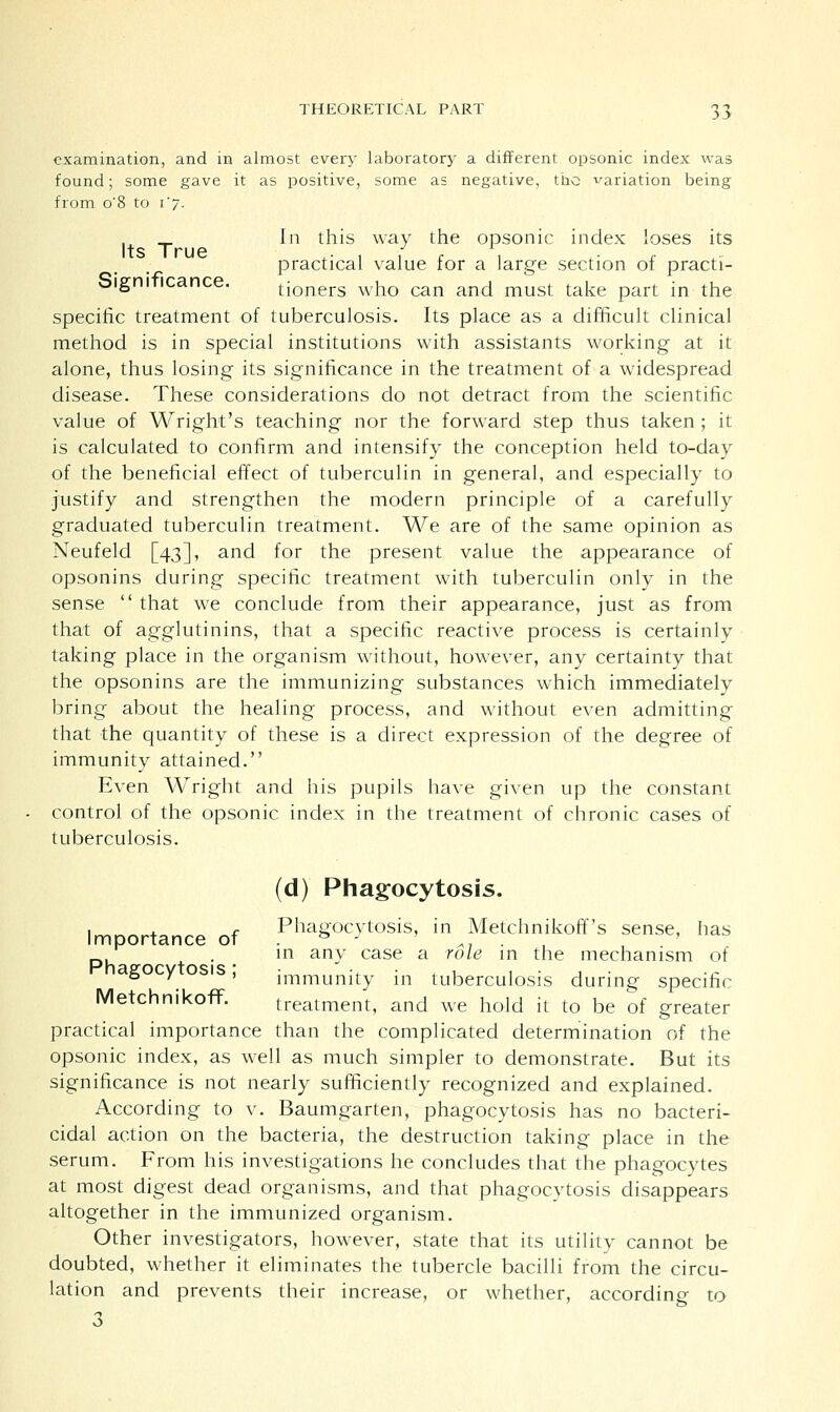 examination, and in almost every laboratory a different opsonic index was found; some gave it as positive, some as negative, the variation being from o'8 to i'j. In this way the opsonic index loses its practical value for a large section of practi- Significance. tioners who can and must take part in the specific treatment of tuberculosis. Its place as a difficult clinical method is in special institutions with assistants working at it alone, thus losing its significance in the treatment of a widespread disease. These considerations do not detract from the scientific value of Wright's teaching nor the forward step thus taken; it is calculated to confirm and intensify the conception held to-day of the beneficial effect of tuberculin in general, and especially to justify and strengthen the modern principle of a carefully graduated tuberculin treatment. We are of the same opinion as Neufeld [43], and for the present value the appearance of opsonins during specific treatment with tuberculin only in the sense  that we conclude from their appearance, just as from that of agglutinins, that a specific reactive process is certainly taking place in the organism without, however, any certainty that the opsonins are the immunizing substances which immediately bring about the healing process, and without even admitting that the quantity of these is a direct expression of the degree of immunity attained. Even Wright and his pupils have given up the constant control of the opsonic index in the treatment of chronic cases of tuberculosis. (d) Phagocytosis. Importance of Pha8ocytosis, in Metchnikoff's sense, has ' . in any case a role in the mechanism of ° . ' immunity in tuberculosis during specific MetchmkofT. treatment, and we hold it to be of greater practical importance than the complicated determination of the opsonic index, as well as much simpler to demonstrate. But its significance is not nearly sufficiently recognized and explained. According to v. Baumgarten, phagocytosis has no bacteri- cidal action on the bacteria, the destruction taking place in the serum. From his investigations he concludes that the phagocytes at most digest dead organisms, and that phagocytosis disappears altogether in the immunized organism. Other investigators, however, state that its utility cannot be doubted, whether it eliminates the tubercle bacilli from the circu- lation and prevents their increase, or whether, according to 3