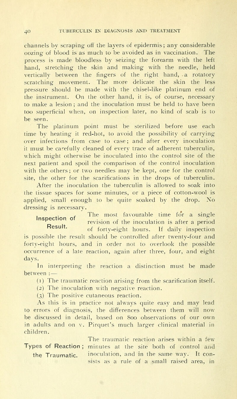channels by scraping off the layers of epidermis; any considerable oozing of blood is as much to be avoided as in vaccination. The process is made bloodless by seizing the forearm with the left hand, stretching the skin and making with the needle, held vertically between the fingers of the right hand, .a rotatory scratching movement. The more delicate the skin the less pressure should be made with the chisel-like platinum end of the instrument. On the other hand, it is, of course, necessary to make a lesion ; and the inoculation must be held to have been too superficial when, on inspection later, no kind of scab is to be seen. The platinum point must be sterilized before use each time by heating it red-hot, to avoid the possibility of carrying over infections from case to case; and after every inoculation it must be carefully cleaned of every trace of adherent tuberculin, which might otherwise be inoculated into the control site of the next patient and spoil the comparison of the control inoculation with the others; or two needles may be kept, one for the control site, the other for the scarifications in the drops of tuberculin. After the inoculation the tuberculin is allowed to soak into the tissue spaces for some minutes, or a piece of cotton-wool is applied, small enough to be quite soaked by the drop. No dressing is necessary. . x. , The most favourable time for a single Inspection of . . r A. , . x. . ? , 1 revision ol the inoculation is after a period Result of forty-eight hours. If daily inspection is possible the result should be controlled after twenty-four and forty-eight hours, and in order not to overlook the possible occurrence of a late reaction, again after three, four, and eight days. In interpreting the reaction a distinction must be made between : — (i) The traumatic reaction arising from the scarification itself. (2) The inoculation with negative reaction. (3) The positive cutaneous reaction. As this is in practice not always quite easy and may lead to errors of diagnosis, the differences between them will now be discussed in detail, based on 800 observations of our own in adults and on v. Pirquet's much larger clinical material in children. The traumatic reaction arises within a few Types of Reaction ; minutes at the site both of control and the Traumatic. inoculation, and in the same way. It con- sists as a rule of a small raised area, in