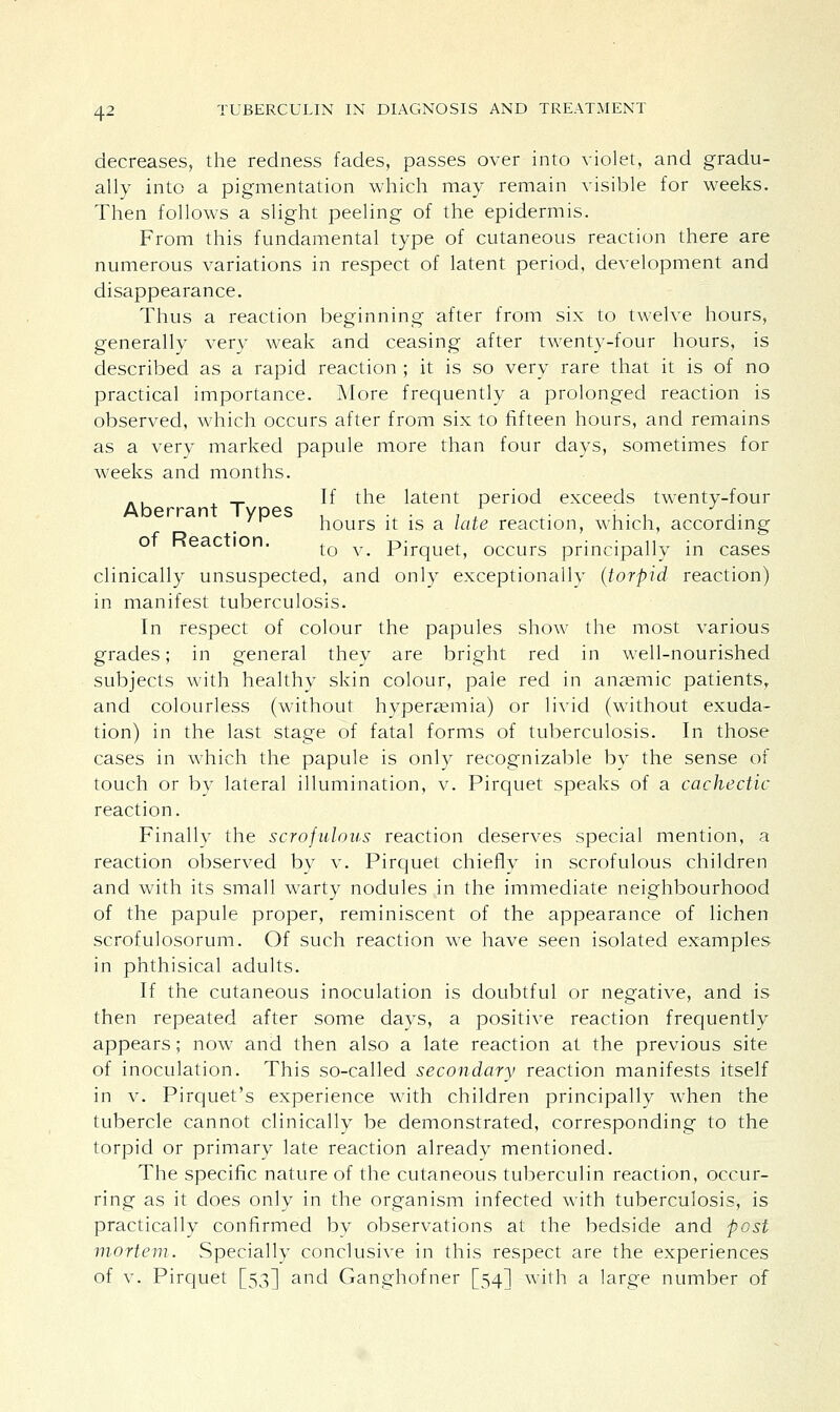 decreases, the redness fades, passes over into violet, and gradu- ally into a pigmentation which may remain visible for weeks. Then follows a slight peeling of the epidermis. From this fundamental type of cutaneous reaction there are numerous variations in respect of latent period, development and disappearance. Thus a reaction beginning after from six to twelve hours, generally very weak and ceasing after twenty-four hours, is described as a rapid reaction ; it is so very rare that it is of no practical importance. More frequently a prolonged reaction is observed, which occurs after from six to fifteen hours, and remains as a very marked papule more than four days, sometimes for weeks and months. .. , _ If the latent period exceeds twenty-four Aberrant Types . . . , f . : . , J ,. hours it is a late reaction, which, according ot Keaction. tQ y^ pjrqUetj occurs principally in cases clinically unsuspected, and only exceptionally (torpid reaction) in manifest tuberculosis. In respect of colour the papules show the most various grades; in general they are bright red in well-nourished subjects with healthy skin colour, pale red in anaemic patients, and colourless (without hyperaemia) or livid (without exuda- tion) in the last stage of fatal forms of tuberculosis. In those cases in which the papule is only recognizable by the sense of touch or by lateral illumination, v. Pirquet speaks of a cachectic reaction. Finally the scrofulous reaction deserves special mention, a reaction observed by v. Pirquet chiefly in scrofulous children and with its small warty nodules in the immediate neighbourhood of the papule proper, reminiscent of the appearance of lichen scrofulosorum. Of such reaction we have seen isolated examples in phthisical adults. If the cutaneous inoculation is doubtful or negative, and is then repeated after some days, a positive reaction frequently appears; now and then also a late reaction at the previous site of inoculation. This so-called secondary reaction manifests itself in v. Pirquet's experience with children principally when the tubercle cannot clinically be demonstrated, corresponding to the torpid or primary late reaction already mentioned. The specific nature of the cutaneous tuberculin reaction, occur- ring as it does only in the organism infected with tuberculosis, is practically confirmed by observations at the bedside and -post mortem. Specially conclusive in this respect are the experiences of v. Pirquet [53] and Ganghofner [54] with a large number of