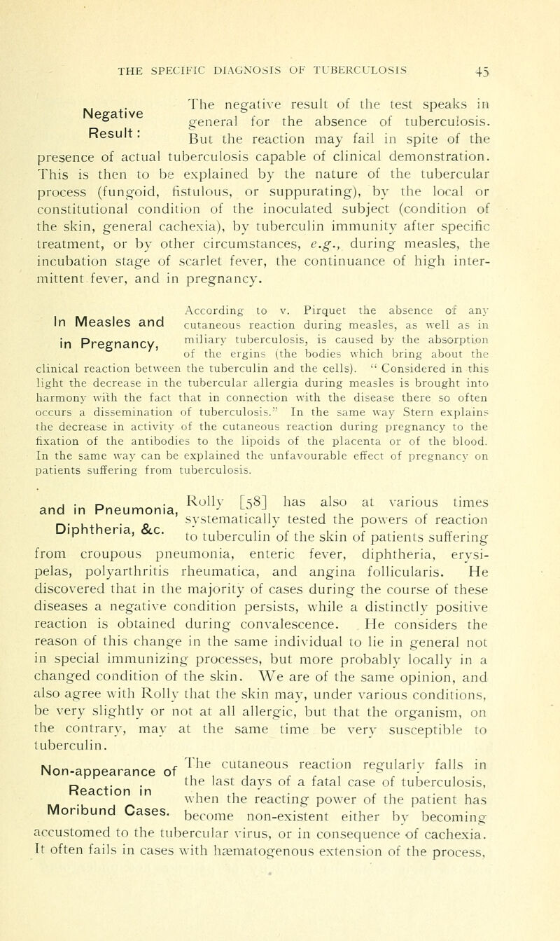 The negative result of the test speaks in Negative 6 general for the absence of tuberculosis. Kesult. gut tne reaction may faii j[n Spite of the presence of actual tuberculosis capable of clinical demonstration. This is then to be explained by the nature of the tubercular process (fungoid, fistulous, or suppurating), by the local or constitutional condition of the inoculated subject (condition of the skin, general cachexia), by tuberculin immunity after specific treatment, or by other circumstances, e.g., during measles, the incubation stage of scarlet fever, the continuance of high inter- mittent fever, and in pregnancy. According to v. Pirquet the absence of any In Measles and cutaneous reaction during measles, as well as in in PreffnanCV miliary tuberculosis, is caused by the absorption of the ergins (the bodies which bring about the clinical reaction between the tuberculin and the cells).  Considered in this light the decrease in the tubercular allergia during measles is brought into harmony with the fact that in connection with the disease there so often occurs a dissemination of tuberculosis. In the same way Stern explains the decrease in activity of the cutaneous reaction during pregnancy to the fixation of the antibodies to the lipoids of the placenta or of the blood. In the same way can be explained the unfavourable effect of pregnancy on patients suffering from tuberculosis. , . r, . Roily [58! has also at various times and in Pneumonia, J LU J., . systematically tested the powers of reaction  '  to tuberculin of the skin of patients suffering from croupous pneumonia, enteric fever, diphtheria, erysi- pelas, polyarthritis rheumatica, and angina follicularis. He discovered that in the majority of cases during the course of these diseases a negative condition persists, while a distinctly positive reaction is obtained during convalescence. He considers the reason of this change in the same individual to lie in general not in special immunizing processes, but more probably locally in a changed condition of the skin. We are of the same opinion, and also agree with Roily that the skin may, under various conditions, be very slightly or not at all allergic, but that the organism, on the contrary, may at the same time be very susceptible to tuberculin. Non-appearance of The, cut*neous reaction regularly falls in _. ,. . the last days of a fatal case of tuberculosis, Reaction in •, ,, ,. , , . _,, when the reacting power of the patient has Moribund Cases, become non-existent either by becoming- accustomed to the tubercular virus, or in consequence of cachexia. It often fails in cases with hematogenous extension of the process,