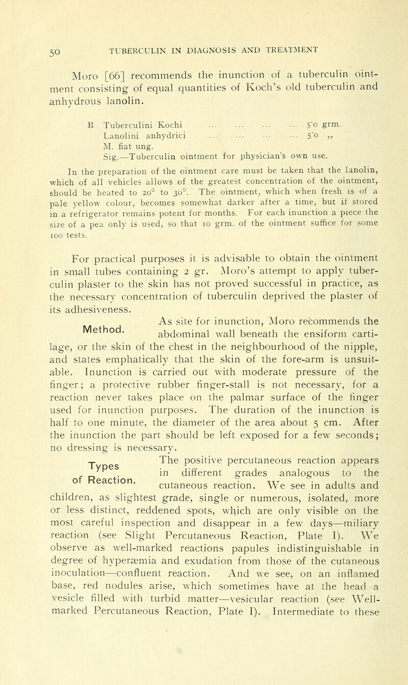 Moro [66] recommends the inunction of a tuberculin oint- ment consisting of equal quantities of Koch's old tuberculin and anhydrous lanolin. B Tuberculini Kochi 5'o grm. Lanolini anhydrici ■•• S'o ,, M. fiat ung. Sig.—Tuberculin ointment for physician's own use. In the preparation of the ointment care must be taken that the lanolin, which of all vehicles allows of the greatest concentration of the ointment, should be heated to 200 to 300. The ointment, which when fresh is of a pale yellow colour, becomes somewhat darker after a time, but if stored in a refrigerator remains potent for months. For each inunction a piece the size of a pea only is used, so that 10 grm. of the ointment suffice for some 100 tests. For practical purposes it is advisable to obtain the ointment in small tubes containing 2 gr. Moro's attempt to apply tuber- culin plaster to the skin has not proved successful in practice, as the necessary concentration of tuberculin deprived the plaster of its adhesiveness. As site for inunction, Moro recommends the Method. abdominal wall beneath the ensiform carti- lage, or the skin of the chest in the neighbourhood of the nipple, and states emphatically that the skin of the fore-arm is unsuit- able. Inunction is carried out with moderate pressure of the finger; a protective rubber finger-stall is not necessary, for a reaction never takes place on the palmar surface of the finger used for inunction purposes. The duration of the inunction is half to one minute, the diameter of the area about 5 cm. After the inunction the part should be left exposed for a few seconds; no dressing is necessary. T The positive percutaneous reaction appears . in different grades analogous to the cutaneous reaction. We see in adults and children, as slightest grade, single or numerous, isolated, more or less distinct, reddened spots, which are only visible on the most careful inspection and disappear in a few days—miliary reaction (see Slight Percutaneous Reaction, Plate I). We observe as well-marked reactions papules indistinguishable in degree of hyperemia and exudation from those of the cutaneous inoculation—confluent reaction. And we see, on an inflamed base, red nodules arise, which sometimes have at the head a vesicle filled with turbid matter—vesicular reaction (see Well- marked Percutaneous Reaction, Plate I). Intermediate to these