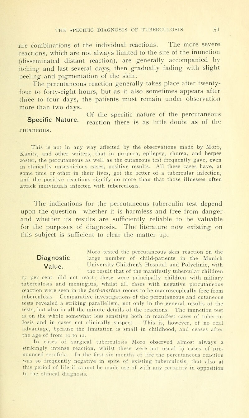 are combinations of the individual reactions. The more severe reactions, which are not always limited to the site of the inunction (disseminated distant reaction), are generally accompanied by itching and last several days, then gradually fading with slight peeling and pigmentation of the skin. The percutaneous reaction generally takes place after twenty- four to forty-eight hours, but as it also sometimes appears after three to four days, the patients must remain under observation more than two days. Of the specific nature of the percutaneous Specific Nature. reactjon there is as little doubt as of the cutaneous. This is not in any way affected by the observations made by Mory, Kanitz, and other writers,, that in purpura, epilepsy, chorea, and herpes .zoster, the percutaneous as well as the cutaneous test frequently gave, even in clinically unsuspicious cases, positive results. All these cases have, at some time or other in their lives, got the better of a tubercular infection, and the positive reactions signify no more than that those illnesses often attack individuals infected with tuberculosis. The indications for the percutaneous tuberculin test depend upon the question—whether it is harmless and free from danger and whether its results are sufficiently reliable to be valuable for the purposes of diagnosis. The literature now existing on this subject is sufficient to clear the matter up. Moro tested the percutaneous skin reaction on the Diagnostic large number of child-patients in the Munich Value University Children's Hospital and Polyclinic, with the result that of the manifestly tubercular children 17 per cent, did not react; these were principally children with miliary tuberculosis and meningitis, whilst all cases with negative percutaneous reaction were seen in the 'post-mortem rooms to be macroscopically free from tuberculosis. Comparative investigations of the percutaneous and cutaneous tests revealed a striking parallelism, not only in the general results of the tests, but also in all the minute details of the reactions. The inunction test is on the whole somewhat less sensitive both in manifest cases of tubercu- losis and in cases not clinically suspect. This is, however, of no real advantage, because the limitation is small in childhood, and ceases after the age of from 10 to 12. In cases of surgical tuberculosis Moro observed almost always a strikingly intense reaction, whilst these were not usual in cases of pro- nounced scrofula. In the first six months cf life the percutaneous reaction was so frequently negative in spite of existing tuberculosis, that also at this period of life it cannot be made use of with any certainty in opposition to the clinical diagnosis.