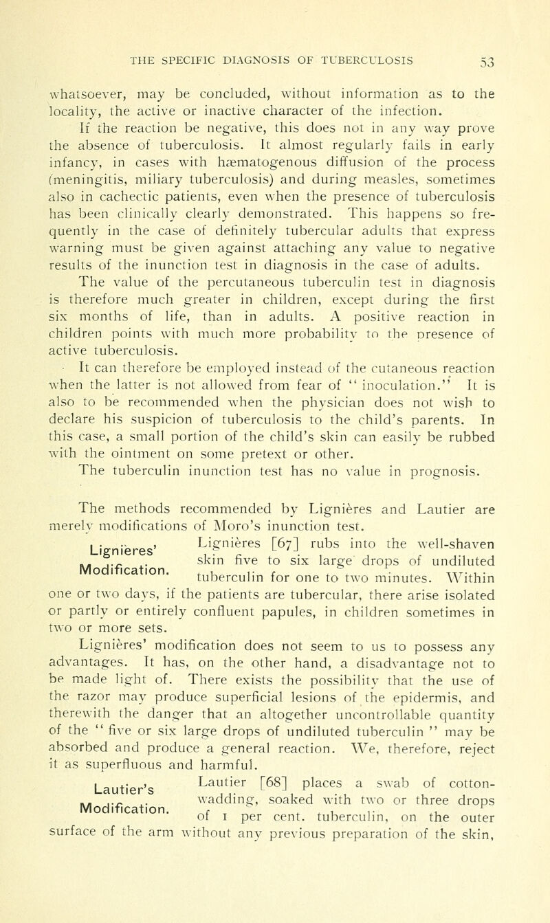 whatsoever, may be concluded, without information as to the locality, the active or inactive character of the infection. If the reaction be negative, this does not in any way prove the absence of tuberculosis. It almost regularly fails in early infancy, in cases with hematogenous diffusion of the process (meningitis, miliary tuberculosis) and during measles, sometimes also in cachectic patients, even when the presence of tuberculosis has been clinically clearly demonstrated. This happens so fre- quently in the case of definitely tubercular adults that express warning must be given against attaching any value to negative results of the inunction test in diagnosis in the case of adults. The value of the percutaneous tuberculin test in diagnosis is therefore much greater in children, except during the first six months of life, than in adults. A positive reaction in children points with much more probabilitv to the presence of active tuberculosis. It can therefore be employed instead of the cutaneous reaction when the latter is not allowed from fear of  inoculation. It is also to be recommended when the physician does not wish to declare his suspicion of tuberculosis to the child's parents. In this case, a small portion of the child's skin can easily be rubbed with the ointment on some pretext or other. The tuberculin inunction test has no value in prognosis. The methods recommended by Lignieres and Lautier are merely modifications of Moro's inunction test. Lignieres' Lignieres [67] rubs into the well-shaven .. .._ . skin five to six large' drops of undiluted Modification. , , ,■ r . ° „7.lL. tuberculin for one to two minutes. Within one or two days, if the patients are tubercular, there arise isolated or partly or entirely confluent papules, in children sometimes in two or more sets. Lignieres' modification does not seem to us to possess any advantages. It has, on the other hand, a disadvantage not to be made light of. There exists the possibility that the use of the razor may produce superficial lesions of the epidermis, and therewith the danger that an altogether uncontrollable quantity of the  five or six large drops of undiluted tuberculin  mav be absorbed and produce a general reaction. We, therefore, reject it as superfluous and harmful. Lautier's Lautier [68] places a swab of cotton- .. ..» . wadding, soaked with two or three drops Modification. r T . , , ,. t, r ot 1 per cent, tuberculin, on the outer surface of the arm without any previous preparation of the skin,