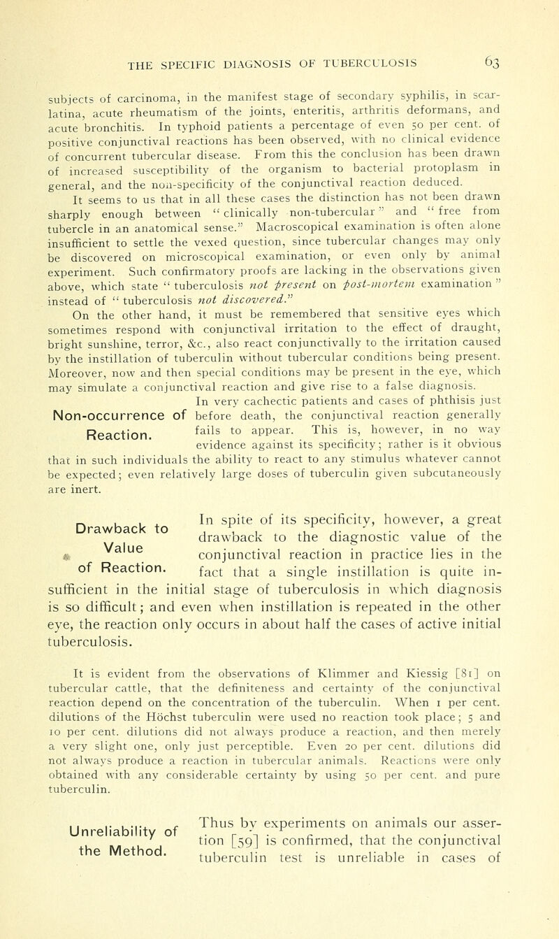 subjects of carcinoma, in the manifest stage of secondary syphilis, in scar- latina, acute rheumatism of the joints, enteritis, arthritis deformans, and acute bronchitis. In typhoid patients a percentage of even 50 per cent, of positive conjunctival reactions has been observed, with no clinical evidence of concurrent tubercular disease. From this the conclusion has been drawn of increased susceptibility of the organism to bacterial protoplasm in general, and the non-specificity of the conjunctival reaction deduced. It seems to us that in all these cases the distinction has not been drawn sharply enough between  clinically non-tubercular  and  free from tubercle in an anatomical sense. Macroscopical examination is often alone insufficient to settle the vexed question, since tubercular changes may only be discovered on microscopical examination, or even only by animal experiment. Such confirmatory proofs are lacking in the observations given above, which state  tuberculosis not -present on post-mortem examination  instead of  tuberculosis not discovered. On the other hand, it must be remembered that sensitive eyes which sometimes respond with conjunctival irritation to the effect of draught, bright sunshine, terror, &c, also react conjunctivally to the irritation caused by the instillation of tuberculin without tubercular conditions being present. Moreover, now and then special conditions may be present in the eye, which may simulate a conjunctival reaction and give rise to a false diagnosis. In very cachectic patients and cases of phthisis just Non-OCCUrrence of before death, the conjunctival reaction generally Reaction ^a*ls t0 aPPear- Tllis is' however, in no way evidence against its specificity; rather is it obvious that in such individuals the ability to react to any stimulus whatever cannot be expected; even relatively large doses of tuberculin given subcutaneously are inert. Drawback to In spite of its specificity, however, a great drawback to the diagnostic value of the ue conjunctival reaction in practice lies in the of Reaction. fact tnat a sjngie instillation is quite in- sufficient in the initial stage of tuberculosis in which diagnosis is so difficult; and even when instillation is repeated in the other eye, the reaction only occurs in about half the cases of active initial tuberculosis. It is evident from the observations of Klimmer and Kiessig [81] on tubercular cattle, that the definiteness and certainty of the conjunctival reaction depend on the concentration of the tuberculin. When 1 per cent, dilutions of the Hochst tuberculin were used no reaction took place; 5 and 10 per cent, dilutions did not always produce a reaction, and then merely a very slight one, only just perceptible. Even 20 per cent, dilutions did not always produce a reaction in tubercular animals. Reactions were only obtained with any considerable certainty by using 50 per cent, and pure tuberculin. Unreliability of the Method. Thus by experiments on animals our asser- tion [59] is confirmed, that the conjunctival tuberculin test is unreliable in cases of