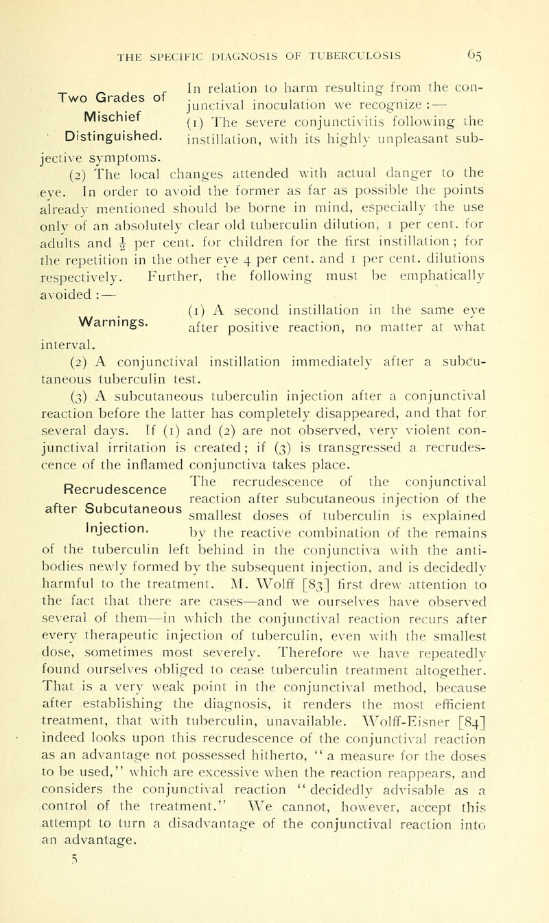 _ rIn relation to harm resulting from the con- Two Grades of ... . . .. ° junctival inoculation we recognize : — Mischief ^ 'Yhe severe conjunctivitis following the Distinguished. instillation, with its highly unpleasant sub- jective symptoms. (2) The local changes attended with actual danger to the eye. In order to avoid the former as far as possible the points already mentioned should be borne in mind, especially the use only of an absolutely clear old tuberculin dilution, i per cent, for adults and J per cent, for children for the first instillation; for the repetition in the other eye 4 per cent, and 1 per cent, dilutions respectively. Further, the following must be emphatically avoided : — (1) A second instillation in the same eye Warnings. after positive reaction, no matter at what interval. (2) A conjunctival instillation immediately after a subcu- taneous tuberculin test. (3) A subcutaneous tuberculin injection after a conjunctival reaction before the latter has completely disappeared, and that for several days. If (1) and (2) are not observed, very violent con- junctival irritation is created; if (3) is transgressed a recrudes- cence of the inflamed conjunctiva takes place. n . The recrudescence of the conjunctival Recrudescence . . , . . . J . . . reaction after subcutaneous injection of the after Subcutaneous ,, . , „ r + 1 r • 1 • 1 smallest doses of tuberculin is explained Injection. ^y tjie reactive combination of the remains of the tuberculin left behind in the conjunctiva with the anti- bodies newly formed by the subsequent injection, and is decidedly harmful to the treatment. M. Wolff [83] first drew attention to the fact that there are cases—and we ourselves have observed several of them—in which the conjunctival reaction recurs after every therapeutic injection of tuberculin, even with the smallest dose, sometimes most severely. Therefore we have repeatedly found ourselves obliged to cease tuberculin treatment altogether. That is a very weak point in the conjunctival method, because after establishing the diagnosis, it renders the most efficient treatment, that with tuberculin, unavailable. Wolff-Eisner [84] indeed looks upon this recrudescence of the conjunctival reaction as an advantage not possessed hitherto,  a measure for the doses to be used, which are excessive when the reaction reappears, and considers the conjunctival reaction  decidedly advisable as a control of the treatment. We cannot, however, accept this attempt to turn a disadvantage of the conjunctival reaction into an advantage.