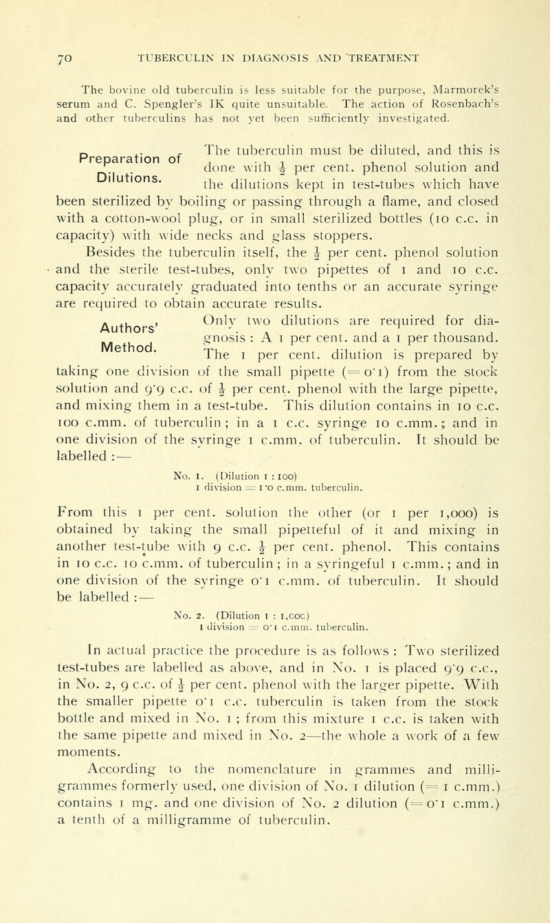 The bovine old tuberculin is less suitable for the purpose, Marmorek's serum and C. Spengler's IK quite unsuitable. The action of Rosenbach's and other tuberculins has not yet been sufficiently investigated. _. . The tuberculin must be diluted, and this is Preparation of , .,, , , . ' . , done with f per cent, phenol solution and Dilutions. the dilutions kept m test-tubes which have been sterilized by boiling or passing through a flame, and closed with a cotton-wool plug, or in small sterilized bottles (10 c.c. in capacity) with wide necks and glass stoppers. Besides the tuberculin itself, the \ per cent, phenol solution and the sterile test-tubes, only two pipettes of i and 10 c.c. capacity accurately graduated into tenths or an accurate syringe are required to obtain accurate results. - ., , Only two dilutions are required for dia- Authors '. gnosis : A i per cent, and a i per thousand. Method. W *. a-\ *• a u Ihe i per cent, dilution is prepared by taking one division of the small pipette (=oi) from the stock solution and 0/9 c.c. of J per cent, phenol with the large pipette, and mixing them in a test-tube. This dilution contains in 10 c.c. 100 c.mm. of tuberculin ; in a 1 c.c. syringe 10 c.mm.;; and in one division of the syringe 1 c.mm. of tuberculin. It should be labelled : — No. I. (Dilution r : ioo) 1 division = i*o c.mm. tuberculin. From this 1 per cent, solution the other (or 1 per 1,000) is obtained by taking the small pipetteful of it and mixing in another test-tube with 9 c.c. J per cent, phenol. This contains in 10 c.c. 10 c.mm. of tuberculin; in a syringeful 1 c.mm.; and in one division of the syringe oi c.mm. of tuberculin. It should be labelled : — No. 2. (Dilution 1 : i,coc) 1 division = o-1 c.mm. tuberculin. In actual practice the procedure is as follows : Two sterilized test-tubes are labelled as above, and in No. 1 is placed 9*9 c.c, in No. 2, 9 c.c. of J per cent, phenol with the larger pipette. With the smaller pipette o'l c.c. tuberculin is taken from the stock bottle and mixed in No. 1 ; from this mixture 1 c.c. is taken with the same pipette and mixed in No. 2—the whole a work of a few moments. According to the nomenclature in grammes and milli- grammes formerly used, one division of No. 1 dilution (= 1 c.mm.) contains 1 mg. and one division of No. 2 dilution (=o'i c.mm.) a tenth of a milligramme of tuberculin.