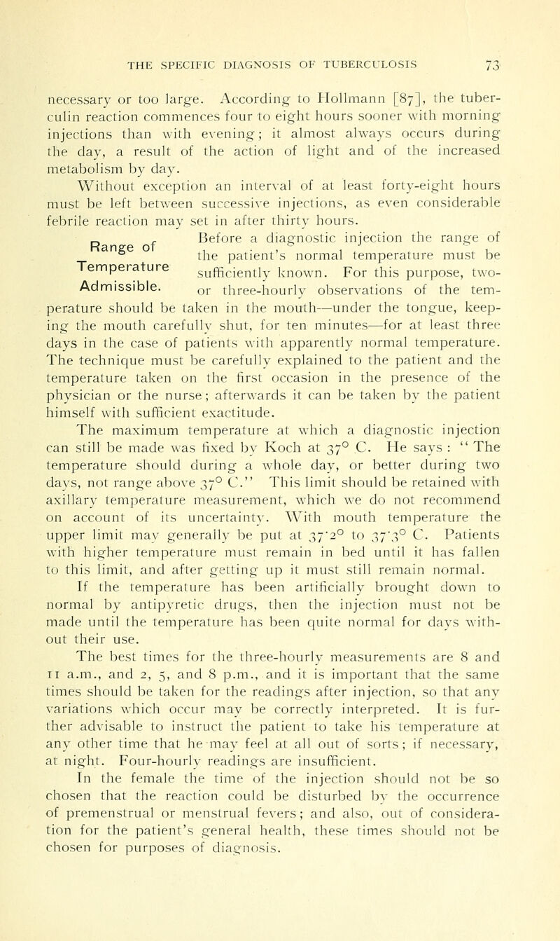 necessary or too large. According to Hollmann [87], the tuber- culin reaction commences four to eight hours sooner with morning injections than with evening; it almost always occurs during the day, a result of the action of light and of the increased metabolism by day. Without exception an interval of at least forty-eight hours must be left between successive injections, as even considerable febrile reaction may set in after thirty hours. „ r Before a diagnostic injection the range of Range of , , , / ° , the patient s normal temperature must be Temperature sufficiently known. For this purpose, two- Ad missible. or three-hourly observations of the tem- perature should be taken in the mouth—under the tongue, keep- ing the mouth carefullv shut, for ten minutes—for at least three days in the case of patients with apparently normal temperature. The technique must be carefullv explained to the patient and the temperature taken on the first occasion in the presence of the physician or the nurse; afterwards it can be taken by the patient himself with sufficient exactitude. The maximum temperature at which a diagnostic injection can still be made was fixed by Koch at 370 C. He says :  The temperature should during a whole day, or better during two days, not range above 370 C. This limit should be retained with axillary temperature measurement, which we do not recommend on account of its uncertainty. With mouth temperature the upper limit may generally be put at 37'2° to 37*3° C. Patients with higher temperature must remain in bed until it has fallen to this limit, and after getting up it must still remain normal. If the temperature has been artificially brought down to normal by antipyretic drugs, then the injection must not be made until the temperature has been quite normal for clays with- out their use. The best times for the three-hourly measurements are 8 and 11 a.m., and 2, 5, and 8 p.m., and it is important that the same times should be taken for the readings after injection, so that anv variations which occur may be correctly interpreted. It is fur- ther advisable to instruct the patient to take his temperature at any other time that he mav feel at all out of sorts; if necessary, at night. Four-hourly readings are insufficient. In the female the time of the injection should not be so chosen that the reaction could be disturbed by the occurrence of premenstrual or menstrual fevers; and also, out of considera- tion for the patient's general health, these times should not be chosen for purposes of diagnosis.