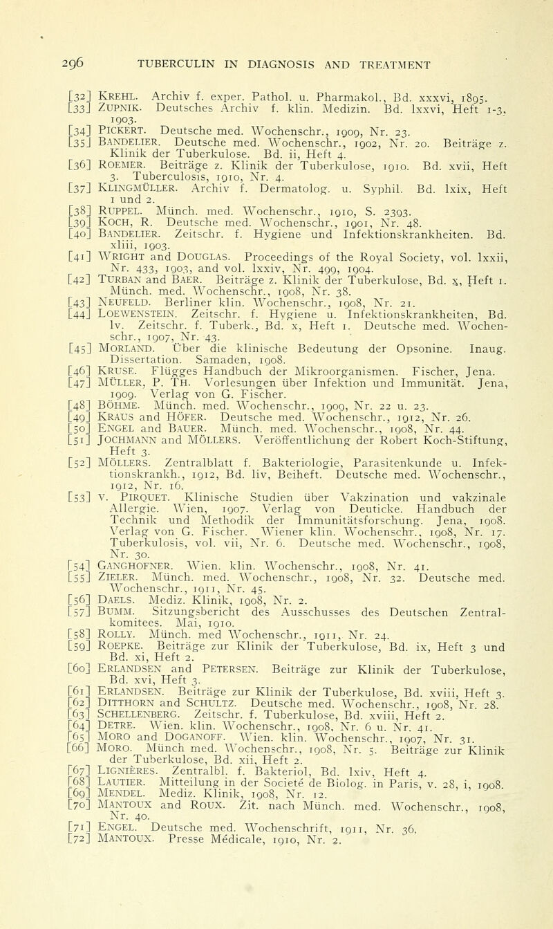 [32] Krehl. Archiv f. exper. Pathol, u. Pharmakol., Bd. xxxvi, 1895. [33I Zupnik. Deutsches Archiv f. klin. Medizin. Bd. lxxvi, Heft 1-3, 1903. [34] Pickert. Deutsche med. Wochenschr., igog, Nr. 23. [35] Bandelier. Deutsche med. Wochenschr., igo2, Nr. 20. Beitrage z. Klinik der Tuberkulose. Bd. ii, Heft 4. [36] Roemer. Beitrage z. Klinik der Tuberkulose, igio. Bd. xvii, Heft 3. Tuberculosis, igio, Nr. 4. [37} Klingmuller. Archiv f. Dermatolog. u. Syphil. Bd. lxix, Heft 1 und 2. [38] Ruppel. Munch, med. Wochenschr., igio, S. 2393. [3g] Koch, R. Deutsche med. Wochenschr., igoi, Nr. 48. [40] Bandelier. Zeitschr. f. Hygiene und Infektionskrankheiten. Bd. xliii, igo3. [41] Wright and DOUGLAS. Proceedings of the Royal Society, vol. lxxii, Nr. 433, igo3, and vol. lxxiv, Nr. 4gg, 1904. [42] Turban and Baer. Beitrage z. Klinik der Tuberkulose, Bd. 5, Heft 1. Munch, med. Wochenschr., 1908, Nr. 38. [43] NEUFELD. Berliner klin. Wochenschr., igo8, Nr. 21. [44] Loewenstein. Zeitschr. f. Hygiene u. Infektionskrankheiten, Bd. lv. Zeitschr. f. Tuberk., Bd. x, Heft 1. Deutsche med. Wochen- schr., 1907, Nr. 43. [45] Morland. Uber die klinische Bedeutung der Opsonine. Inaug. Dissertation. Samaden, 1908. [46] Kruse. Fliigges Handbuch der Mikroorganismen. Fischer, Jena. [47] MtiLLER, P. Th. Vorlesungen iiber Infektion und Immunitat. Jena, igog. Verlag von G. Fischer. [48] Bohme. Mtinch. med. Wochenschr., igog, Nr. 22 u. 23. [49] Kraus and Hofer. Deutsche med. Wochenschr., 1912, Nr. 26. [50] Engel and Bauer. Munch, med. Wochenschr., igo8, Nr. 44. [51] Jochmaxn and Mollers. A^eroffentlichung der Robert Koch-Stiftung, Heft 3. [52] Mollers. Zentralblatt f. Bakteriologie, Parasitenkunde u. Infek- tionskrankh., 1912, Bd. liv, Beiheft. Deutsche med. Wochenschr., igi2, Nr. 16. [53] V. PlRQUET. Klinische Studien iiber Vakzination und vakzinale Allergic Wien, 1907. Verlag von Deuticke. Handbuch der Technik und Methodik der Immunitatsforschung. Jena, 1908. Verlag von G. Fischer. Wiener klin. Wochenschr., igo8, Nr. 17. Tuberkulosis, vol. vii, Nr. 6. Deutsche med. Wochenschr., 1908, Nr. 30. [54] Gaxghofner. Wien. klin. Wochenschr., igo8, Nr. 41. [55] Zieler. Miinch. med. Wochenschr., igo8, Nr. 32. Deutsche med. Wochenschr., ign, Nr. 45. [56] Daels. Mediz. Klinik, igo8, Nr. 2. [57] Bumm._ Sitzungsbericht des Ausschusses des Deutschen Zentral- komitees. Mai, igio. [58] Rolly. Miinch. med Wochenschr., iqii, Nr. 24. [59] Roepke. Beitrage zur Klinik der Tuberkulose, Bd. ix, Heft 3 und Bd. xi, Heft 2. [60] Erlandsen and Petersen. Beitrage zur Klinik der Tuberkulose, Bd. xvi, Heft 3. [61] Erlandsen. Beitrage zur Klinik der Tuberkulose, Bd. xviii, Heft 3 [62] Ditthorn and Schultz. Deutsche med. Wochenschr., igo8, Nr 28 [63] Schellenberg. Zeitschr. f. Tuberkulose, Bd. xviii, Heft 2. [64] Detre. Wien. klin. AVochenschr., 1908, Nr. 6 u. Nr 41. [65] MORO and Doganoff. Wien. klin. Wochenschr., 1907, Nr. 31. [66] Moro. Miinch med. Wochenschr., 1908, Nr. 5. Beitrage zur Klinik der Tuberkulose, Bd. xii, Heft 2. [67] LlGNIERES. Zentralbl. f. Bakteriol, Bd. lxiv, Heft 4. [68] LAUTIER. Mitteilung in der Societe de Biolog. in Paris, v. 28, i, 1908 [69] Mendel. Mediz. Klinik, igo8, Nr. 12. [70] Mantoux and Roux. Zit. nach Miinch. med. Wochenschr., igo8, Nr. 40. [71] ENGEL. Deutsche med. Wochenschrift, ign, Nr 36 [72] Mantoux. Presse Medicale, igio, Nr. 2.