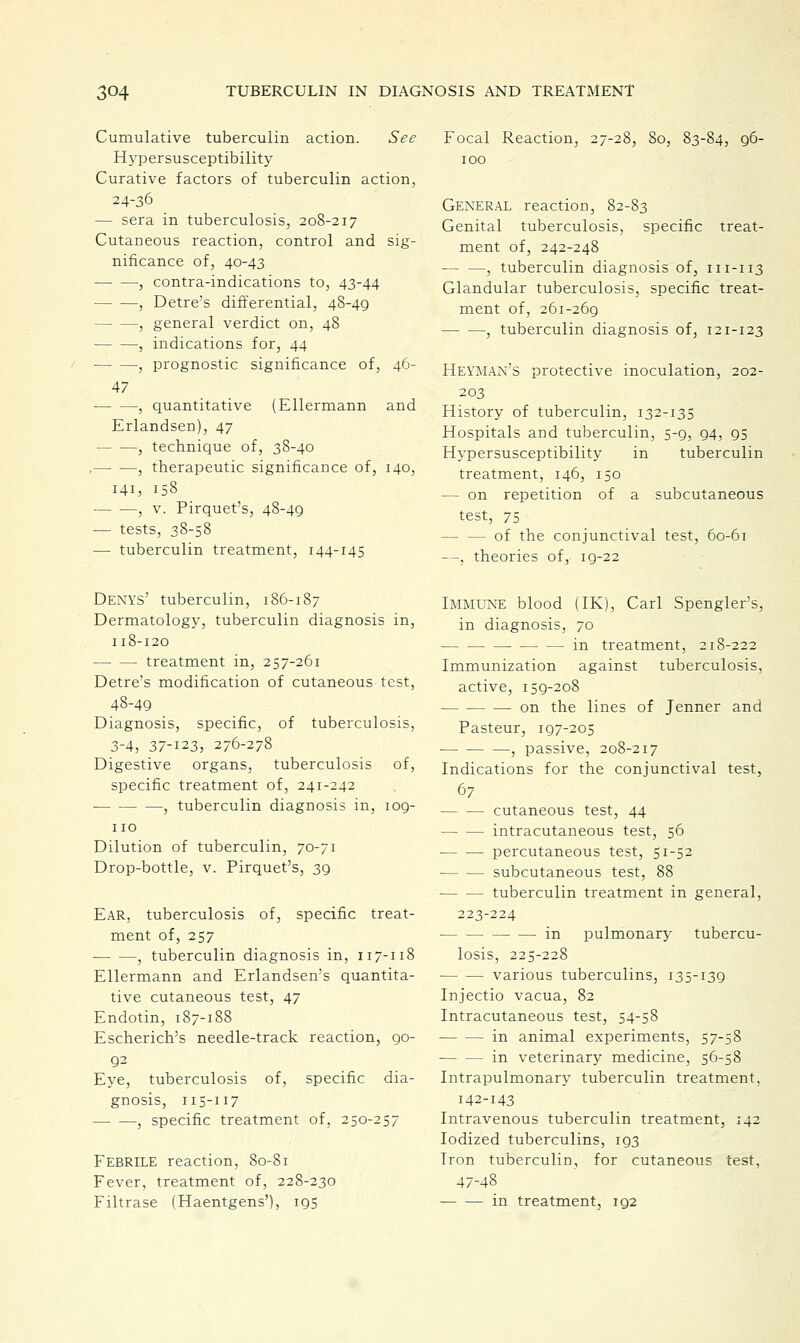 See Cumulative tuberculin action Hypersusceptibility Curative factors of tuberculin action, 24-36 — sera in tuberculosis, 208-217 Cutaneous reaction, control and sig- nificance of, 40-43 , contra-indications to, 43-44 , Detre's differential, 48-49 —, general verdict on, 48 , indications for, 44 , prognostic significance of, 46- 47 , quantitative (Ellermann and Erlandsen), 47 , technique of, 38-40 , , therapeutic significance of, 140, 141, 158 , v. Pirquet's, 4S-49 — tests, 38-58 — tuberculin treatment, 144-145 DENYS' tuberculin, 186-187 Dermatology, tuberculin diagnosis in, 118-120 treatment in, 257-261 Detre's modification of cutaneous test, 48-49 Diagnosis, specific, of tuberculosis, 3-4, 37-123, 276-278 Digestive organs, tuberculosis of, specific treatment of, 241-242 , tuberculin diagnosis in, 109- 110 Dilution of tuberculin, 70-71 Drop-bottle, v. Pirquet's, 3g Ear, tuberculosis of, specific treat- ment of, 257 ■ , tuberculin diagnosis in, 117-118 Ellermann and Erlandsen's quantita- tive cutaneous test, 47 Endotin, 187-188 Escherich's needle-track reaction, go- 92 Eye, tuberculosis of, specific dia- gnosis, 115-117 , specific treatment of, 250-257 Febrile reaction, 80-81 Fever, treatment of, 228-230 Filtrase (Haentgens'), 195 Focal Reaction, 27-28, 80, 83-84, 96- 100 General reaction, 82-83 Genital tuberculosis, specific treat- ment of, 242-248 , tuberculin diagnosis of, 111-113 Glandular tuberculosis, specific treat- ment of, 261-269 , tuberculin diagnosis of, 121-123 Heyman's protective inoculation, 202- 203 History of tuberculin, 132-135 Hospitals and tuberculin, 5-9, 94, 95 Hypersusceptibility in tuberculin treatment, 146, 150 — on repetition of a subcutaneous test, 75 — — of the conjunctival test, 60-61 —, theories of, 19-22 Immune blood (IK), Carl Spengler's, in diagnosis, 70 in treatment, 218-222 Immunization against tuberculosis, active, 159-208 on the lines of Jenner and Pasteur, 197-205 , passive, 208-217 Indications for the conjunctival test, 67 cutaneous test, 44 intracutaneous test, 56 percutaneous test, 51-52 subcutaneous test, 88 tuberculin treatment in general, 223-224 in pulmonary tubercu- losis, 225-228 various tuberculins, 135-139 Injectio vacua, 82 Intracutaneous test, 54-58 in animal experiments, 57-58 in veterinary medicine, 56-58 Intrapulmonary tuberculin treatment, 142-143 Intravenous tuberculin treatment, 142 Iodized tuberculins, 193 Iron tuberculin, for cutaneous test, 47-48 in treatment, 192