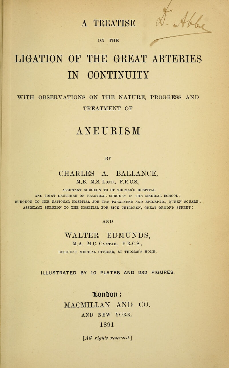 A TKEATISE ON THE LIGATION OF THE GEE AT AETEKIES IN CONTINUITY WITH OBSERVATIONS ON THE NATURE, PROGRESS AND TREATMENT OF ANEUEISM BY CHARLES A. BALLANCE, M.B. M.S. LoND., F.R.C.S., ASSISTANT SUEGKON TO ST THOMAS's HOSPITAL AND JOINT LECTUKEK ON PRACTICAL SURGERY IN THE MEDICAL SCHOOL ; SURGEON TO THE NATIONAL HOSPITAL FOR THE PARALYSED AND EPILEPTIC, QUEEN SQUARE ; ASSISTANT SURGEON TO THE HOSPITAL FOR SICK CHILDREN, GREAT ORMOND STREET : AND WALTER EDMUNDS, M.A, M.C. Cantab., F.R.C.S., RESIDENT MEDICAL OFFICER, ST THOMAS'S HOME. ILLUSTRATED BY 10 PLATES AND 232 FIGURES. MACMILLAN AND CO. AND NEW YORK. 1891 [All rights reserved.]