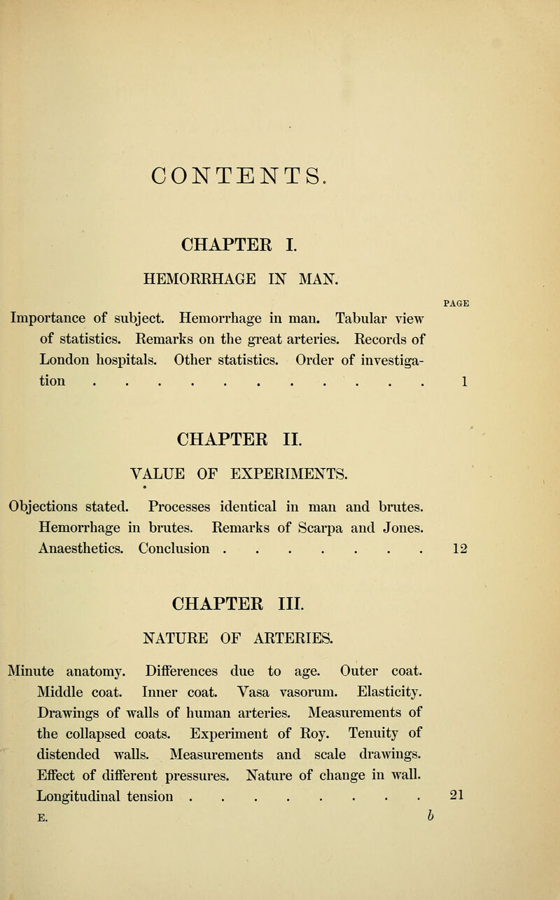 CONTENTS. CHAPTEE I. HEMORRHAGE IN MAN. PAGE Importance of subject. Hemorrhage in man. Tabular view of statistics. Remarks on the great arteries. Records of London hospitals. Other statistics. Order of investiga- tion 1 CHAPTEK 11. VALUE OF EXPERIMENTS. Objections stated. Processes identical in man and brutes. Hemorrhage in brutes. Remarks of Scarpa and Jones. Anaesthetics. Conclusion 12 CHAPTER III NATURE OF ARTERIES. Minute anatomy. Differences due to age. Outer coat. Middle coat. Inner coat. Vasa vasorum. Elasticity. Drawings of walls of human arteries. Measurements of the collapsed coats. Experiment of Roy. Tenuity of distended walls. Measurements and scale drawings. Effect of different pressures. Nature of change in wall. Longitudinal tension 21 E. b