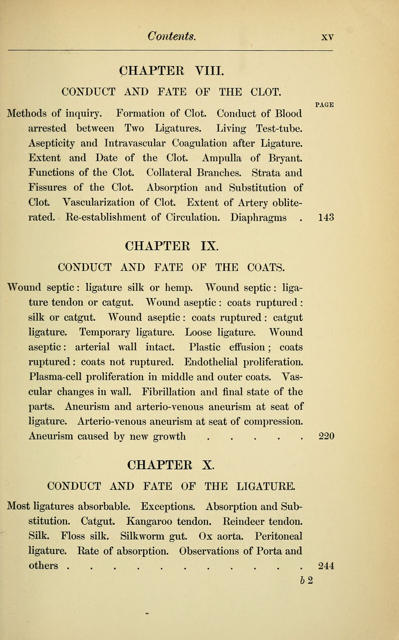 CHAPTER VIII. CONDUCT AND FATE OF THE CLOT. PAGE Methods of inquiry. Formation of Clot. Conduct of Blood arrested between Two Ligatures. Living Test-tube. Asepticity and Intravascular Coagulation after Ligature. Extent and Date of the Clot. Ampulla of Bryant. Functions of the Clot. Collateral Branches. Strata and Fissures of the Clot. Absorption and Substitution of Clot. Vascularization of Clot. Extent of Artery oblite- rated. Re-establishment of Circulation. Diaphragms . 143 CHAPTER IX. CONDUCT AND FATE OF THE COATS. Wound septic: ligature silk or hemp. Wound septic: liga- ture tendon or catgut. Wound aseptic : coats ruptured : silk or catgut. Wound aseptic : coats ruptured : catgut ligature. Temporary ligature. Loose ligature. Wound aseptic: arterial wall intact. Plastic effusion; coats ruptured: coats not ruptured. Endothelial proliferation. Plasma-cell proliferation in middle and outer coats. Vas- cular changes in wall. Fibrillation and final state of the parts. Aneurism and arterio-venous aneurism at seat of ligature. Arterio-venous aneurism at seat of compression. Aneurism caused by new growth 220 CHAPTER X. CONDUCT AND FATE OF THE LIGATURE. Most ligatures absorbable. Exceptions. Absorption and Sub- stitution. Catgut. Kangaroo tendon. Reindeer tendon. Silk. Floss silk. Silkworm gut. Ox aorta. Peritoneal ligature. Rate of absorption. Observations of Porta and others 244 62