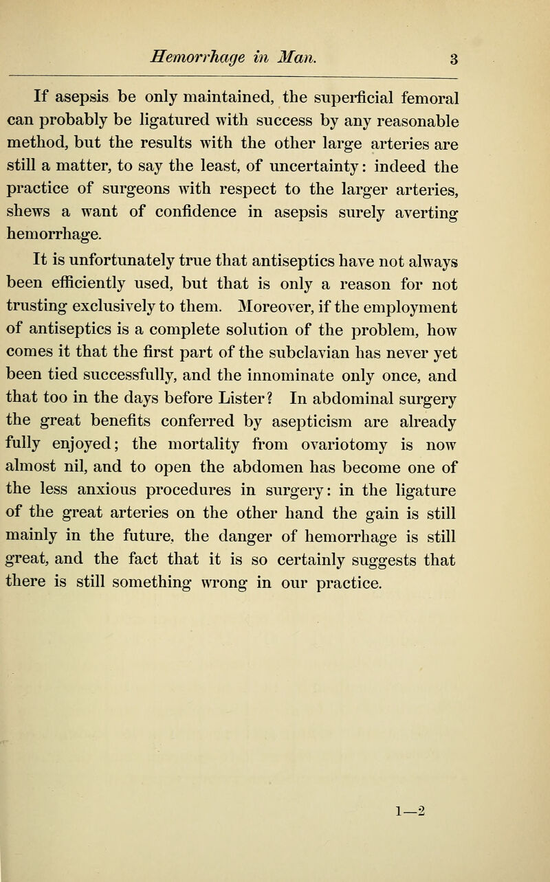 If asepsis be only maintained, the superficial femoral can probably be ligatured with success by any reasonable method, but the results with the other large arteries are still a matter, to say the least, of uncertainty: indeed the practice of surgeons with respect to the larger arteries, shews a want of confidence in asepsis surely averting hemorrhage. It is unfortunately true that antiseptics have not always been efficiently used, but that is only a reason for not trusting exclusively to them. Moreover, if the employment of antiseptics is a complete solution of the problem, how comes it that the first part of the subclavian has never yet been tied successfully, and the innominate only once, and that too in the days before Lister? In abdominal surgery the great benefits conferred by asepticism are already fully enjoyed; the mortality from ovariotomy is now almost nil, and to open the abdomen has become one of the less anxious procedures in surgery: in the ligature of the great arteries on the other hand the gain is still mainly in the future, the danger of hemorrhage is still great, and the fact that it is so certainly suggests that there is still something wrong in our practice. 1—2