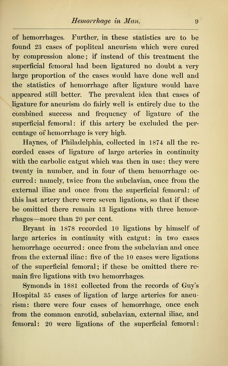 of hemorrhages. Further, in these statistics are to be found 23 cases of popliteal aneurism which were cured by compression alone; if instead of this treatment the superficial femoral had been ligatured no doubt a very large proportion of the cases would have done well and the statistics of hemorrhage after ligature would have appeared still better. The prevalent idea that cases of ligature for aneurism do fairly well is entirely due to the combined success and fi^equency of ligature of the superficial femoral: if this artery be excluded the per- centage of hemorrhage is very high. Haynes, of Philadelphia, collected in 1874 all the re- corded cases of ligature of large arteries in continuity with the carbolic catgut which was then in use: they were twenty in number, and in four of them hemorrhage oc- curred : namely, twice from the subclavian, once from the external iliac and once from the superficial femoral: of this last artery there were seven ligations, so that if these be omitted there remain 13 ligations with three hemor- rhages—more than 20 per cent. Bryant in 1878 recorded 10 ligations by himself of large arteries in continuity with catgut: in two cases hemorrhage occurred: once from the subclavian and once from the external iliac: five of the 10 cases were ligations of the superficial femoral; if these be omitted there re- main five ligations with two hemorrhages. Symonds in 1881 collected from the records of Guy's Hospital 35 cases of ligation of large arteries for aneu- rism: there were four cases of hemorrhage, once each from the common carotid, subclavian, external iliac, and