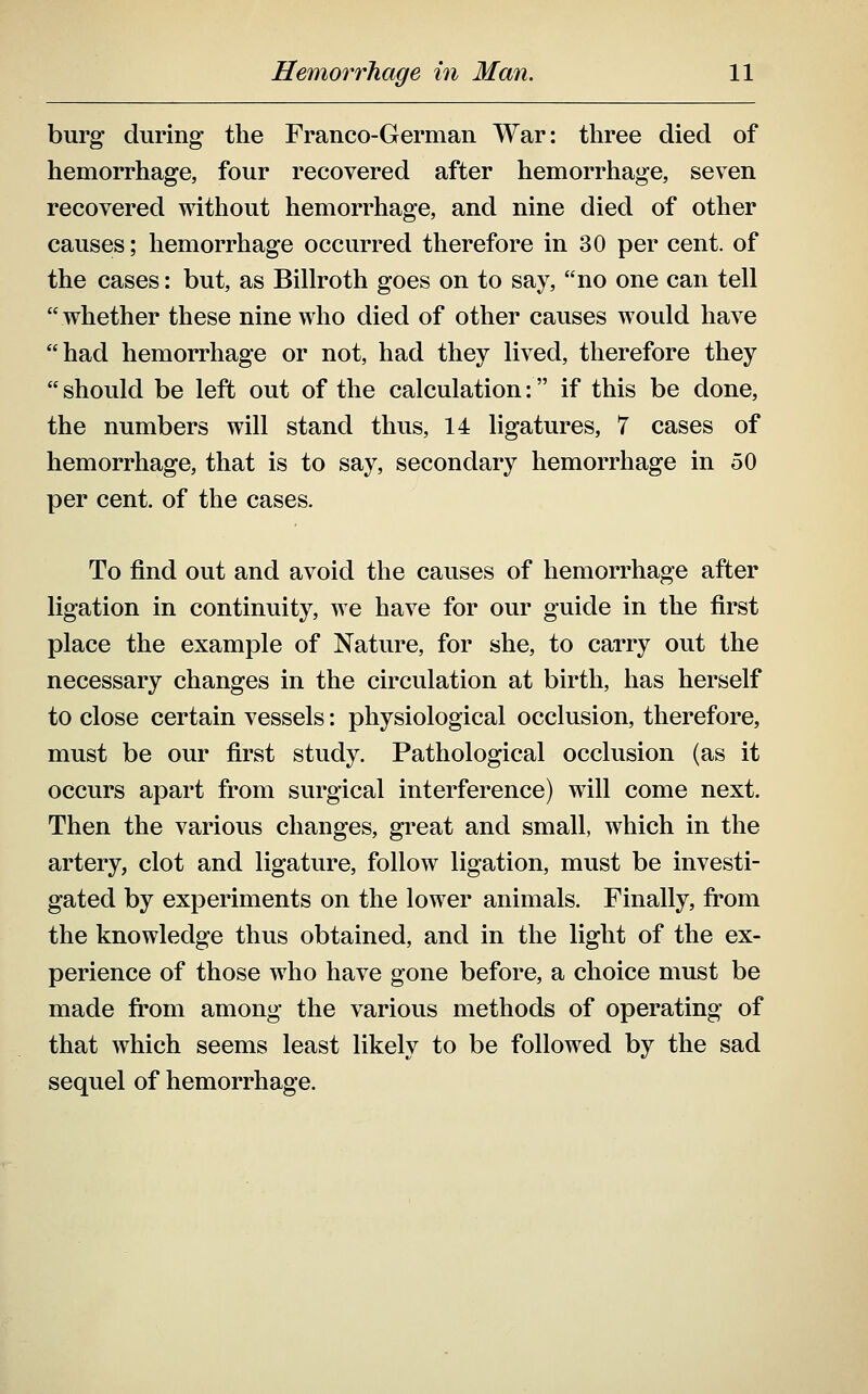 burg during the Franco-German War: three died of hemorrhage, four recovered after hemorrhage, seven recovered without hemorrhage, and nine died of other causes; hemorrhage occurred therefore in 30 per cent, of the cases: but, as Billroth goes on to say, no one can tell whether these nine who died of other causes would have had hemorrhage or not, had they lived, therefore they  should be left out of the calculation: if this be done, the numbers will stand thus, 14 ligatures, 7 cases of hemorrhage, that is to say, secondary hemorrhage in 50 per cent, of the cases. To find out and avoid the causes of hemorrhage after ligation in continuity, we have for our guide in the first place the example of Nature, for she, to carry out the necessary changes in the circulation at birth, has herself to close certain vessels: physiological occlusion, therefore, must be our first study. Pathological occlusion (as it occurs apart from surgical interference) will come next. Then the various changes, great and small, which in the artery, clot and ligature, follow ligation, must be investi- gated by experiments on the lower animals. Finally, fi-om the knowledge thus obtained, and in the light of the ex- perience of those who have gone before, a choice must be made from among the various methods of operating of that which seems least likely to be followed by the sad sequel of hemorrhage.