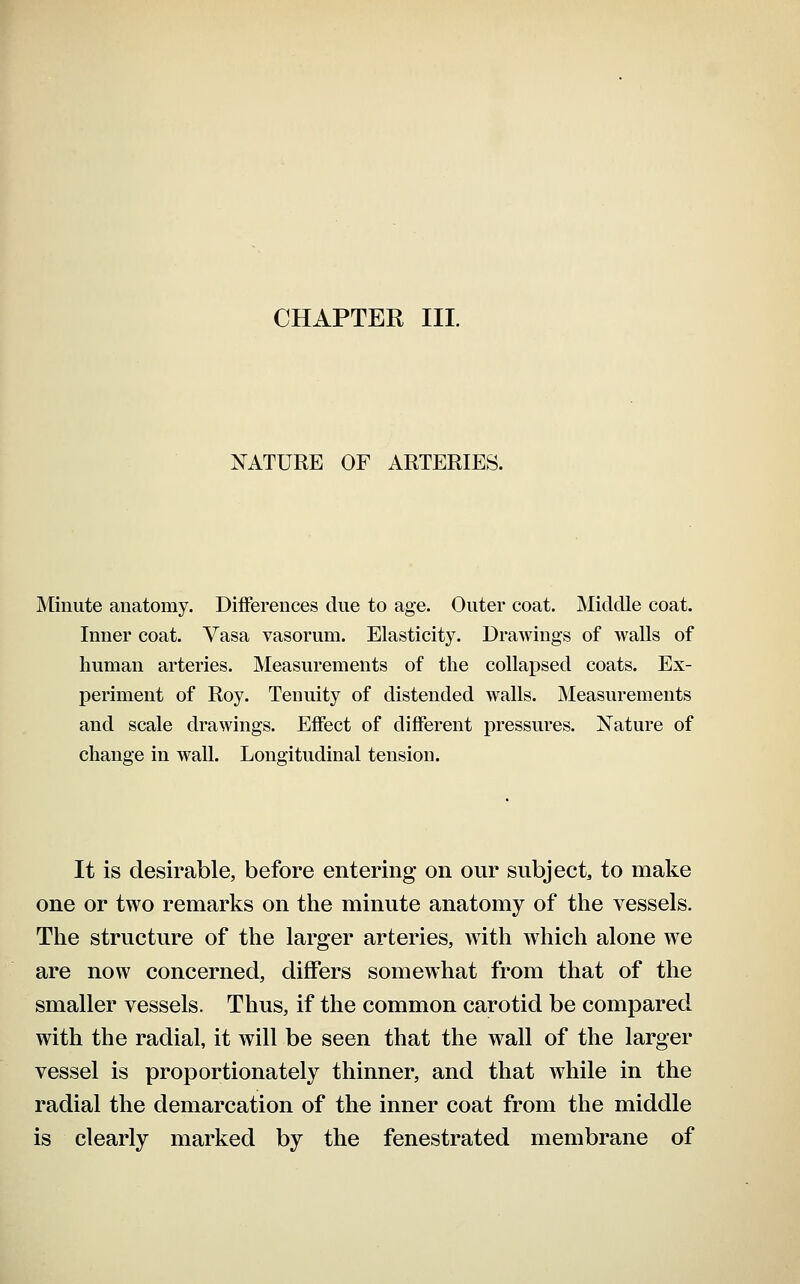 CHAPTER III. NATURE OF ARTERIES. Minute anatomy. Differences due to age. Outer coat. JVIiddle coat. Inner coat. Vasa vasorum. Elasticity. DraAvings of walls of human arteries. Measurements of the collapsed coats. Ex- periment of Roy. Tenuity of distended walls. Measurements and scale drawings. Effect of different pressures. Nature of change in wall. Longitudinal tension. It is desirable, before entering on our subject, to make one or two remarks on the minute anatomy of the vessels. The structure of the larger arteries, with which alone we are now concerned, differs somewhat from that of the smaller vessels. Thus, if the common carotid be compared with the radial, it will be seen that the wall of the larger vessel is proportionately thinner, and that while in the radial the demarcation of the inner coat from the middle is clearly marked by the fenestrated membrane of