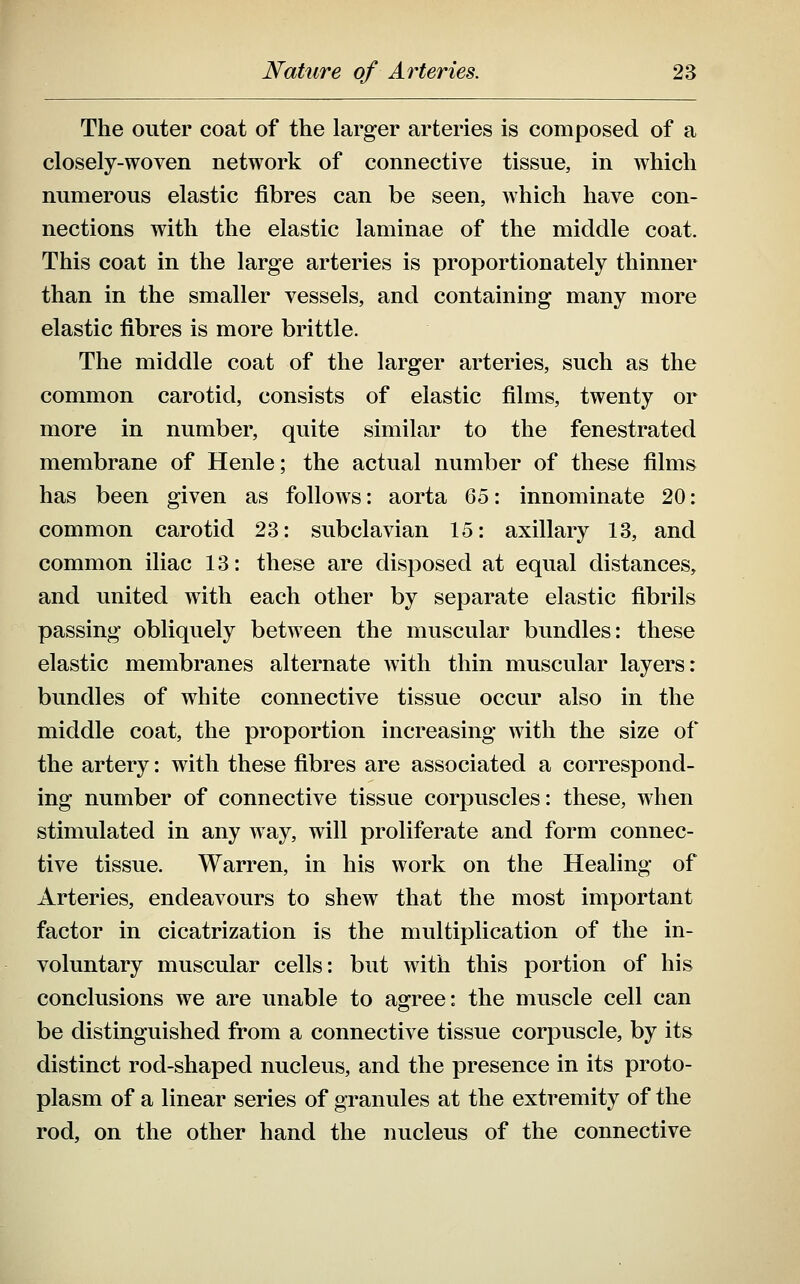 The outer coat of the larger arteries is composed of a closely-woven network of connective tissue, in which numerous elastic fibres can be seen, Avhich have con- nections with the elastic laminae of the middle coat. This coat in the large arteries is proportionately thinner than in the smaller vessels, and containing many more elastic fibres is more brittle. The middle coat of the larger arteries, such as the common carotid, consists of elastic films, twenty or more in number, quite similar to the fenestrated membrane of Henle; the actual number of these films has been given as follows: aorta Qb: innominate 20: common carotid 23: subclavian 15: axillary 13, and common iliac 13: these are disposed at equal distances, and united with each other by separate elastic fibrils passing obliquely between the muscular bundles: these elastic membranes alternate with thin muscular layers: bundles of white connective tissue occur also in the middle coat, the proportion increasing with the size of the artery: with these fibres are associated a correspond- ing number of connective tissue corpuscles: these, when stimulated in any way, will proliferate and form connec- tive tissue. Warren, in his work on the Healing of Arteries, endeavours to shew that the most important factor in cicatrization is the multiplication of the in- voluntary muscular cells: but with this portion of his conclusions we are unable to agree: the muscle cell can be distinguished from a connective tissue corpuscle, by its distinct rod-shaped nucleus, and the presence in its proto- plasm of a linear series of granules at the extremity of the rod, on the other hand the nucleus of the connective