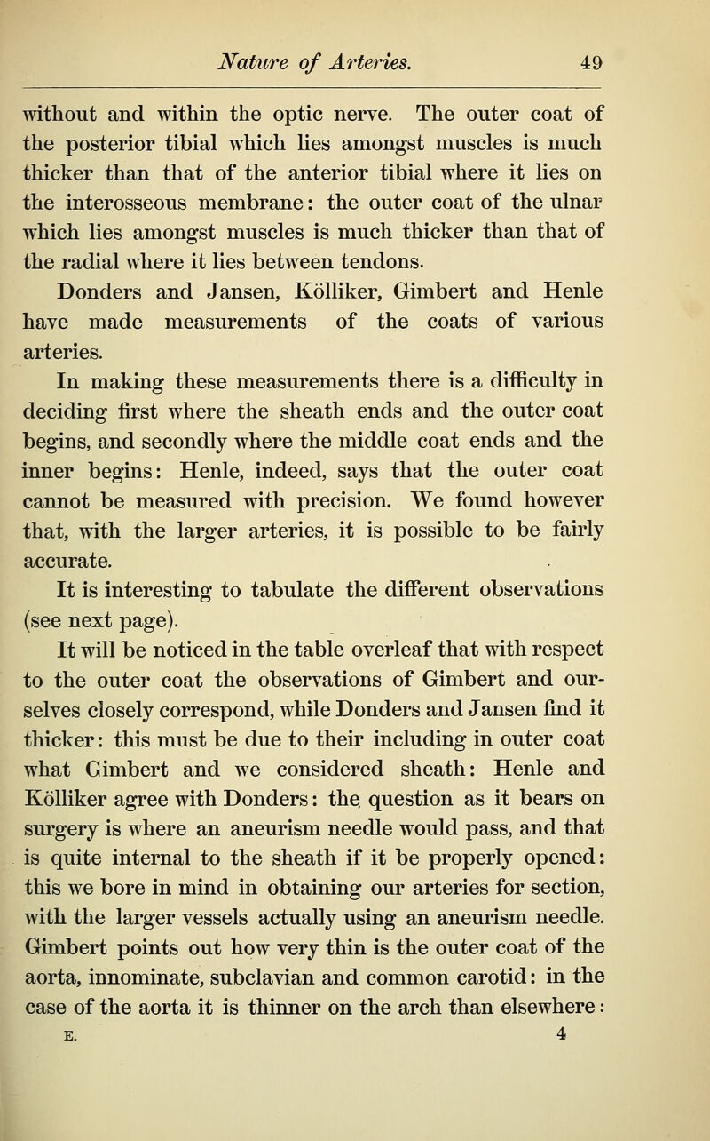 without and within the optic nerve. The outer coat of the posterior tibial which lies amongst muscles is much thicker than that of the anterior tibial where it lies on the interosseous membrane: the outer coat of the ulnar which lies amongst muscles is much thicker than that of the radial where it lies between tendons. Bonders and Jansen, Kolliker, Gimbert and Henle have made measurements of the coats of various arteries. In making these measurements there is a difficulty in deciding first where the sheath ends and the outer coat begins, and secondly where the middle coat ends and the inner begins: Henle, indeed, says that the outer coat cannot be measured with precision. We found however that, with the larger arteries, it is possible to be fairly accurate. It is interesting to tabulate the different observations (see next page). It will be noticed in the table overleaf that with respect to the outer coat the observations of Gimbert and our- selves closely correspond, while Bonders and Jansen find it thicker: this must be due to their including in outer coat what Gimbert and we considered sheath: Henle and Kolliker agree with Bonders: the, question as it bears on surgery is where an aneurism needle would pass, and that is quite internal to the sheath if it be properly opened: this we bore in mind in obtaining our arteries for section, with the larger vessels actually using an aneurism needle. Gimbert points out how very thin is the outer coat of the aorta, innominate, subclavian and common carotid: in the case of the aorta it is thinner on the arch than elsewhere: E. 4
